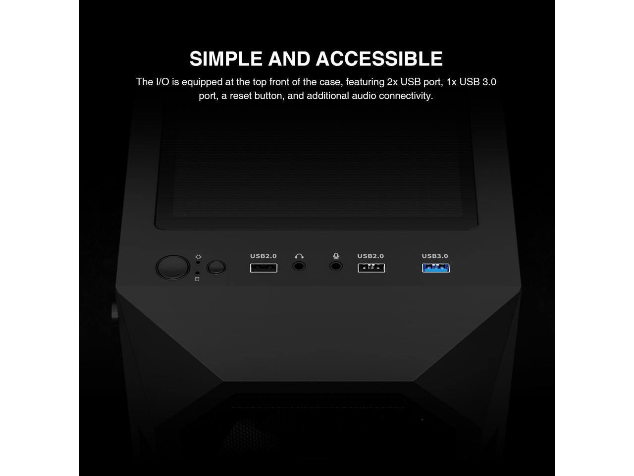 SIMPLE AND ACCESSIBLE

The I/O is equipped at the top front of the case, featuring 2x USB port, 1x USB 3.0 port, a reset button, and additional audio connectivity.

USB2.0 USB2.0 USB3.0