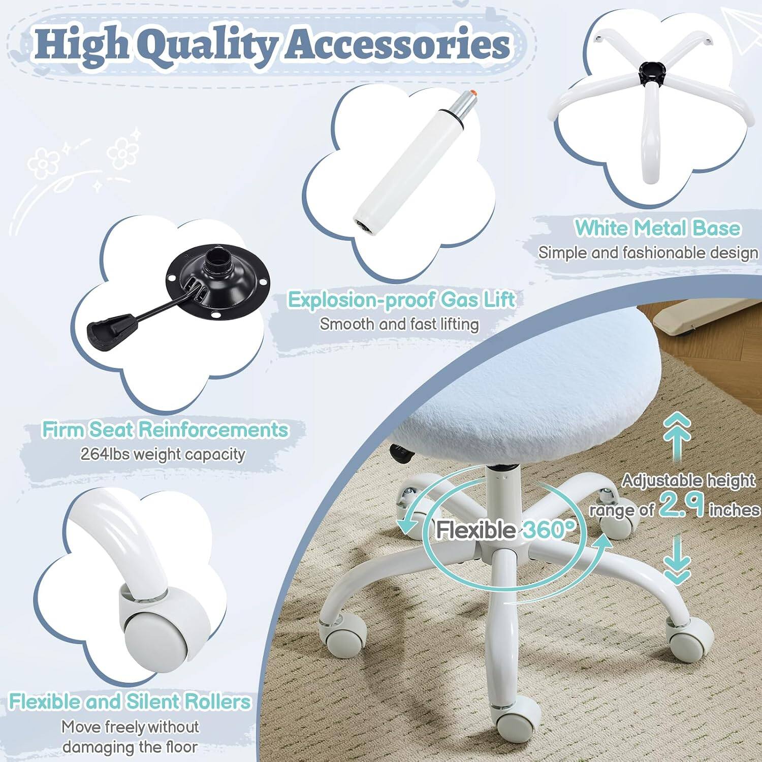 High Quality Accessories  
White Metal Base  
Simple and fashionable design  
Explosion-proof Gas Lift  
Smooth and fast lifting  
Firm Seat Reinforcements  
264lbs weight capacity  
Adjustable height range of 2.9 inches  
Flexible 360°  
Flexible and Silent Rollers  
Move freely without damaging the floor