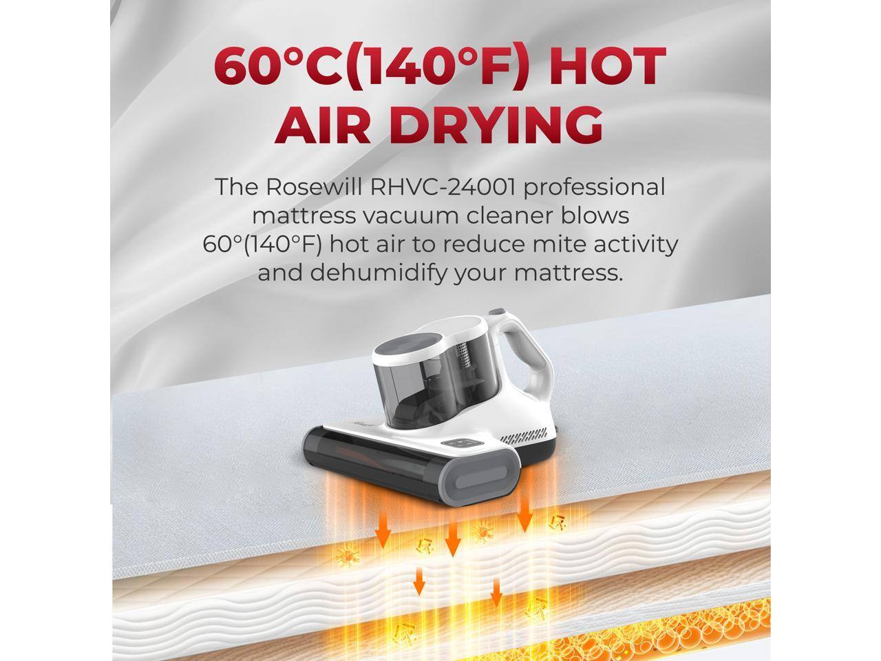 60°C (140°F) HOT AIR DRYING

The Rosewill RHVC-24001 professional mattress vacuum cleaner blows 60°C (140°F) hot air to reduce mite activity and dehumidify your mattress.