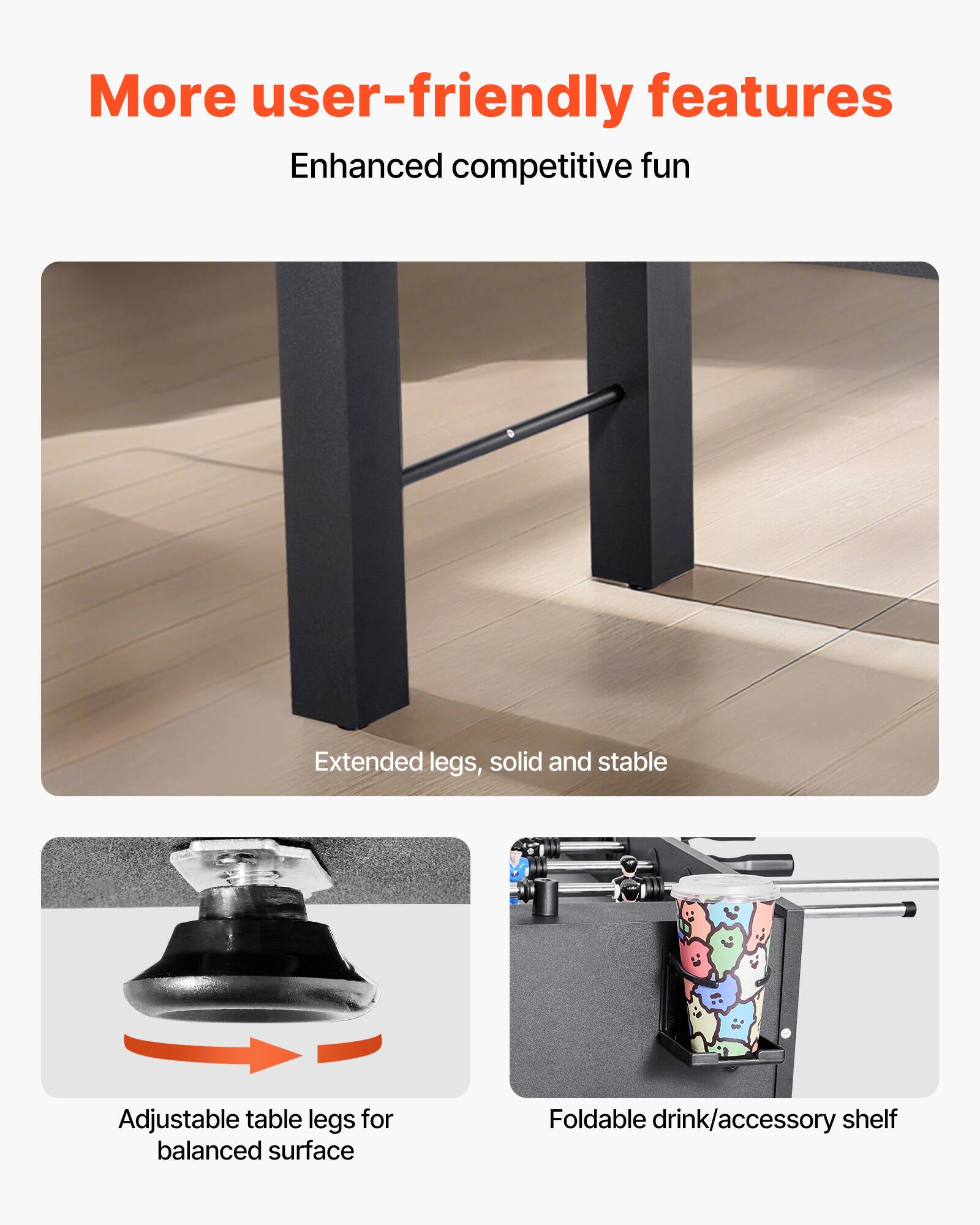 More user-friendly features  
Enhanced competitive fun  

Extended legs, solid and stable  

Adjustable table legs for balanced surface  

Foldable drink/accessory shelf