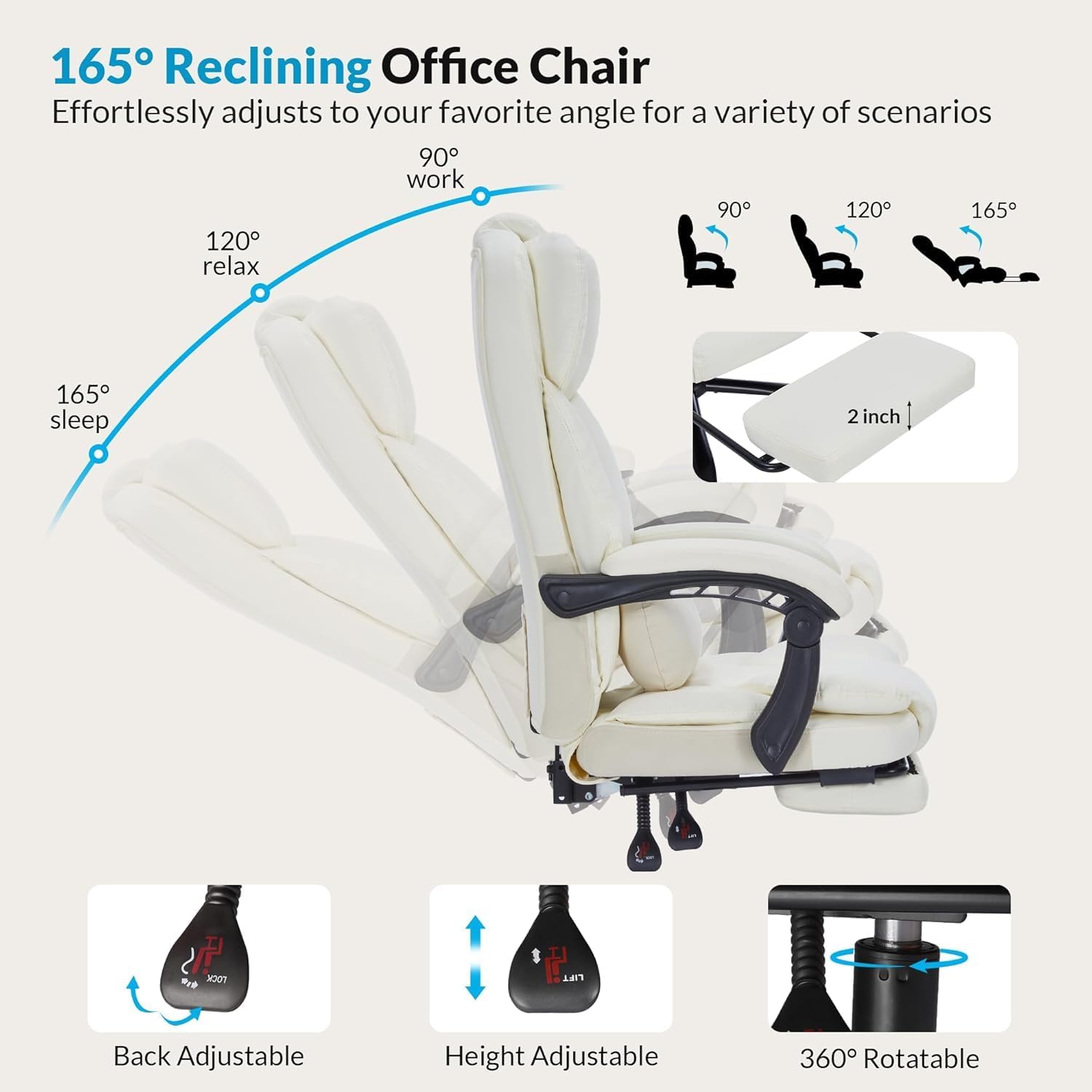 165° Reclining Office Chair  
Effortlessly adjusts to your favorite angle for a variety of scenarios  

- 90° work  
- 120° relax  
- 165° sleep  

2 inch  

Back Adjustable  
Height Adjustable  
360° Rotatable