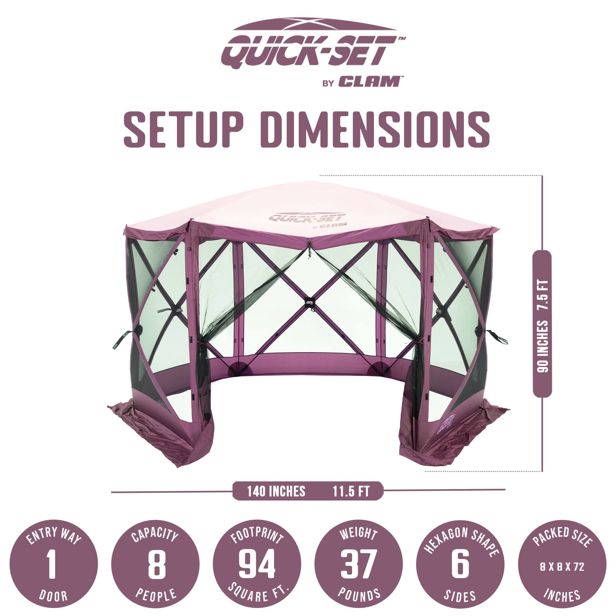 QUICK-SET BY CLAM  
SETUP DIMENSIONS  

- ENTRY WAY: 1 DOOR  
- CAPACITY: 8 PEOPLE  
- FOOTPRINT: 94 SQUARE FT  
- WEIGHT: 37 POUNDS  
- HEXAGON SHAPE: 6 SIDES  
- PACKED SIZE: BX8X72 INCHES  

- 7.5 FT  
- 90 INCHES  
- 140 INCHES  
- 11.5 FT