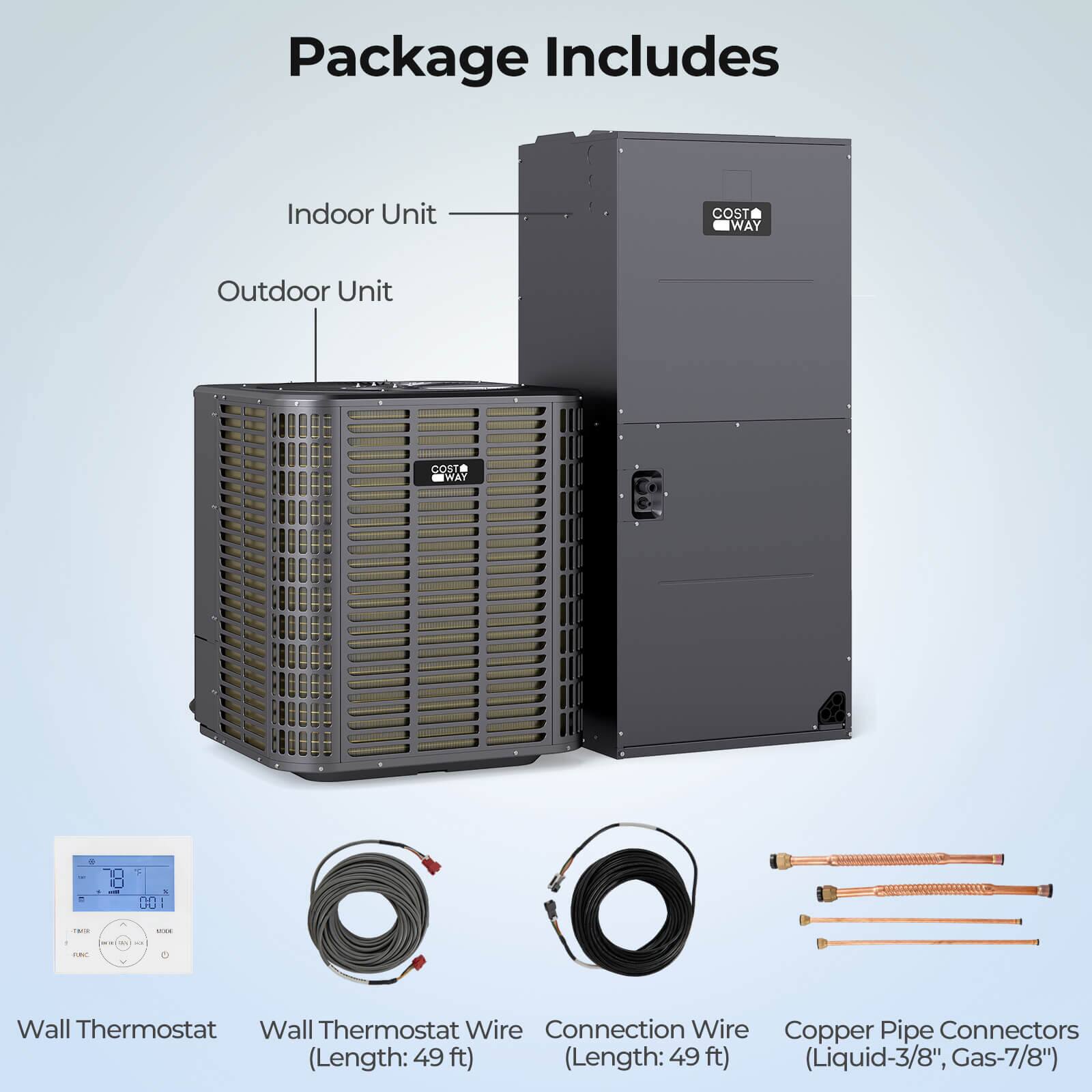 Package Includes

- Indoor Unit
- Outdoor Unit

Wall Thermostat

Wall Thermostat Wire (Length: 49 ft)

Connection Wire (Length: 49 ft)

Copper Pipe Connectors (Liquid-3/8", Gas-7/8")