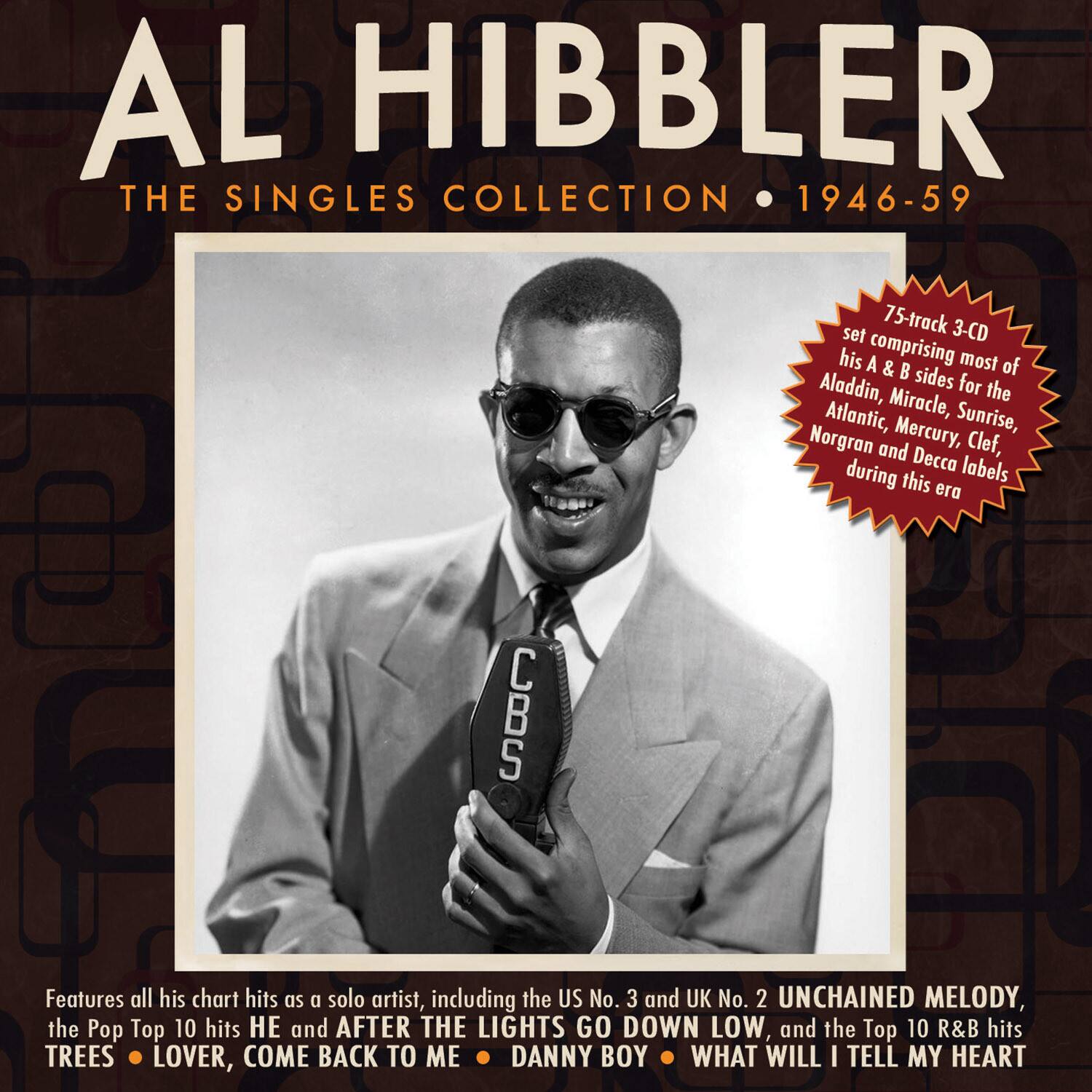 AL HIBBLER  
THE SINGLES COLLECTION • 1946-59  

75-track 3-CD set comprising most of his A & B sides for the Aladdin, Atlantic, Miracle, Sunrise, Norgran and Mercury, Clef, Decca labels during this era  

Features all his chart hits as a solo artist, including the US No. 3 and UK No. 2 UNCHAINED MELODY, the Pop Top 10 hits HE and AFTER THE LIGHTS GO DOWN LOW, and the Top 10 R&B hits TREES • LOVER, COME BACK TO ME • DANNY BOY • WHAT WILL I TELL MY HEART