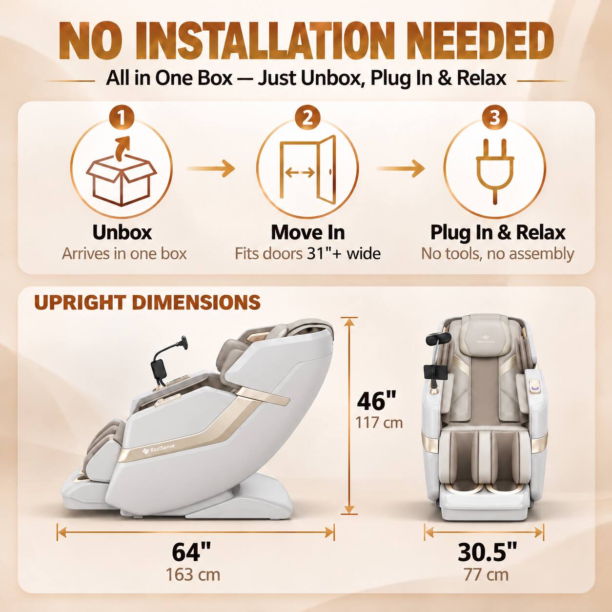 NO INSTALLATION NEEDED  
All in One Box — Just Unbox, Plug In & Relax

1. Unbox  
   Arrives in one box

2. Move In  
   Fits doors 31"+ wide

3. Plug In & Relax  
   No tools, no assembly

UPRIGHT DIMENSIONS  
46" 117 cm  
64" 163 cm  
30.5" 77 cm