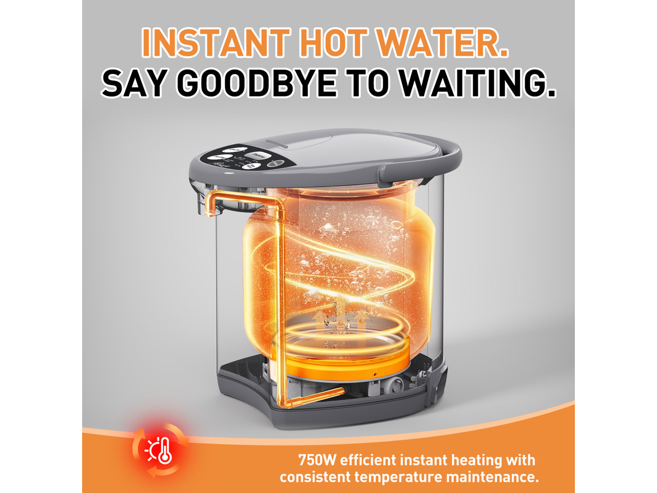 INSTANT HOT WATER. SAY GOODBYE TO WAITING. 750W efficient instant heating with consistent temperature maintenance.