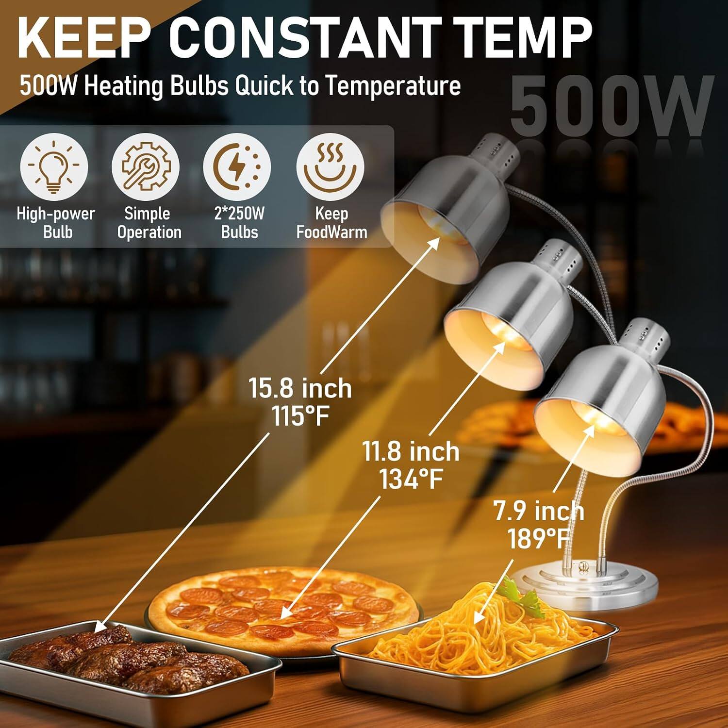 KEEP CONSTANT TEMP  
500W Heating Bulbs Quick to Temperature  
500W  
High-power Simple 2*250W Keep Bulb Operation Bulbs FoodWarm  
15.8 inch 115°F  
11.8 inch 134°F  
7.9 inch 189°F