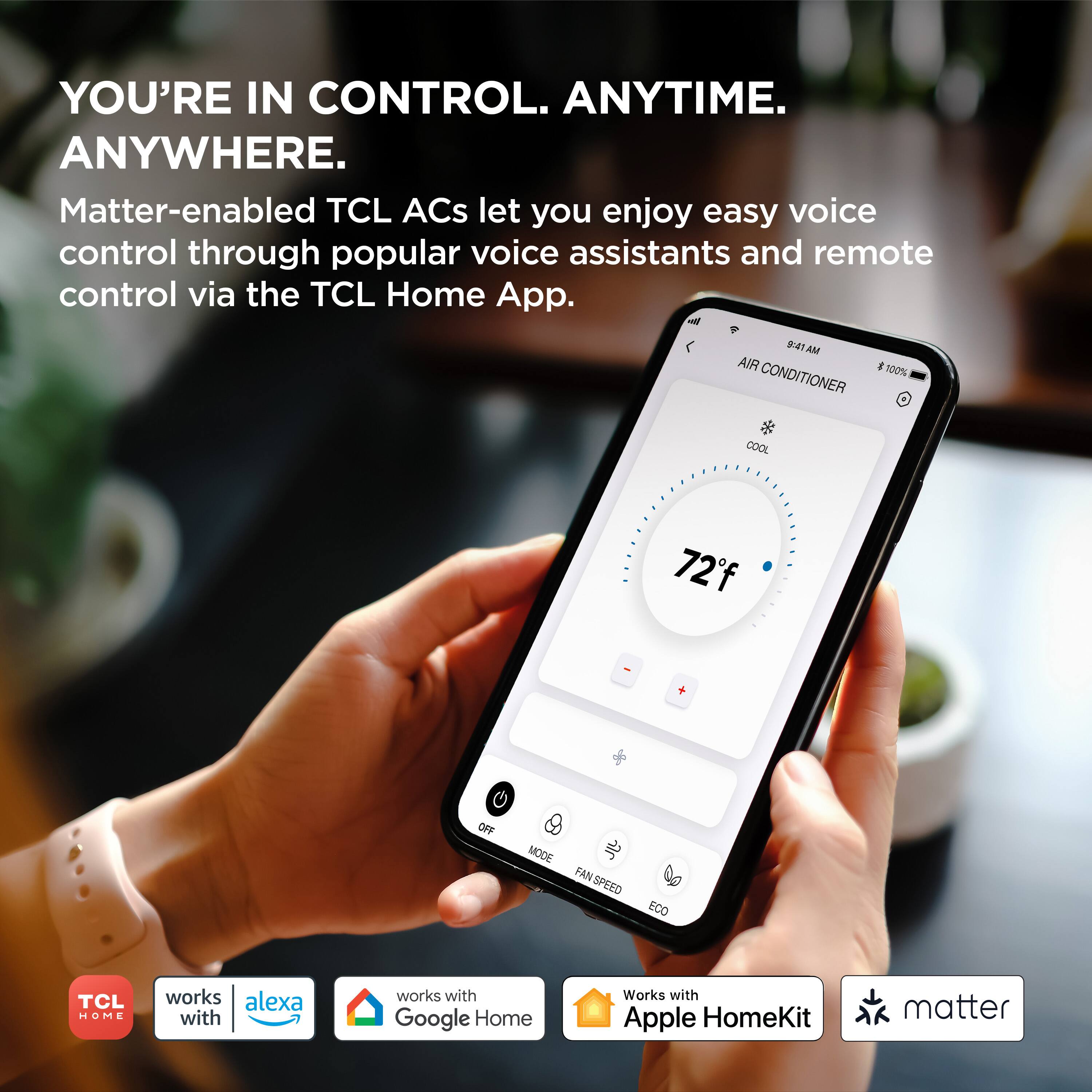 YOU'RE IN CONTROL. ANYTIME. ANYWHERE.

Matter-enabled TCL ACs let you enjoy easy voice control through popular voice assistants and remote control via the TCL Home App.

- 4 AM
- AIR CONDITIONER
- 100% COOL
- 72°F
- OFF MODE
- FAN SPEED
- ECO

TCL HOME works with:
- Alexa
- Google Home
- Apple HomeKit
- Matter