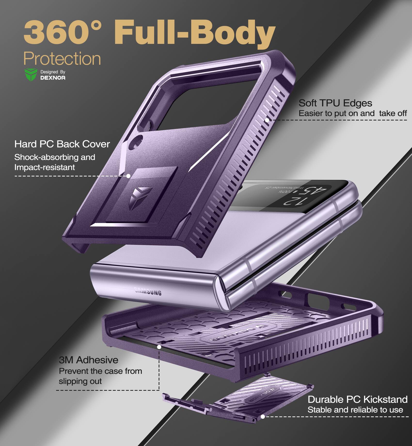 360° Full-Body Protection  
Designed By DEXNOR  

- Hard PC Back Cover  
  Shock-absorbing and Impact-resistant  

- Soft TPU Edges  
  Easier to put on and take off  

- 3M Adhesive  
  Prevent the case from slipping out  

- Durable PC Kickstand  
  Stable and reliable to use
