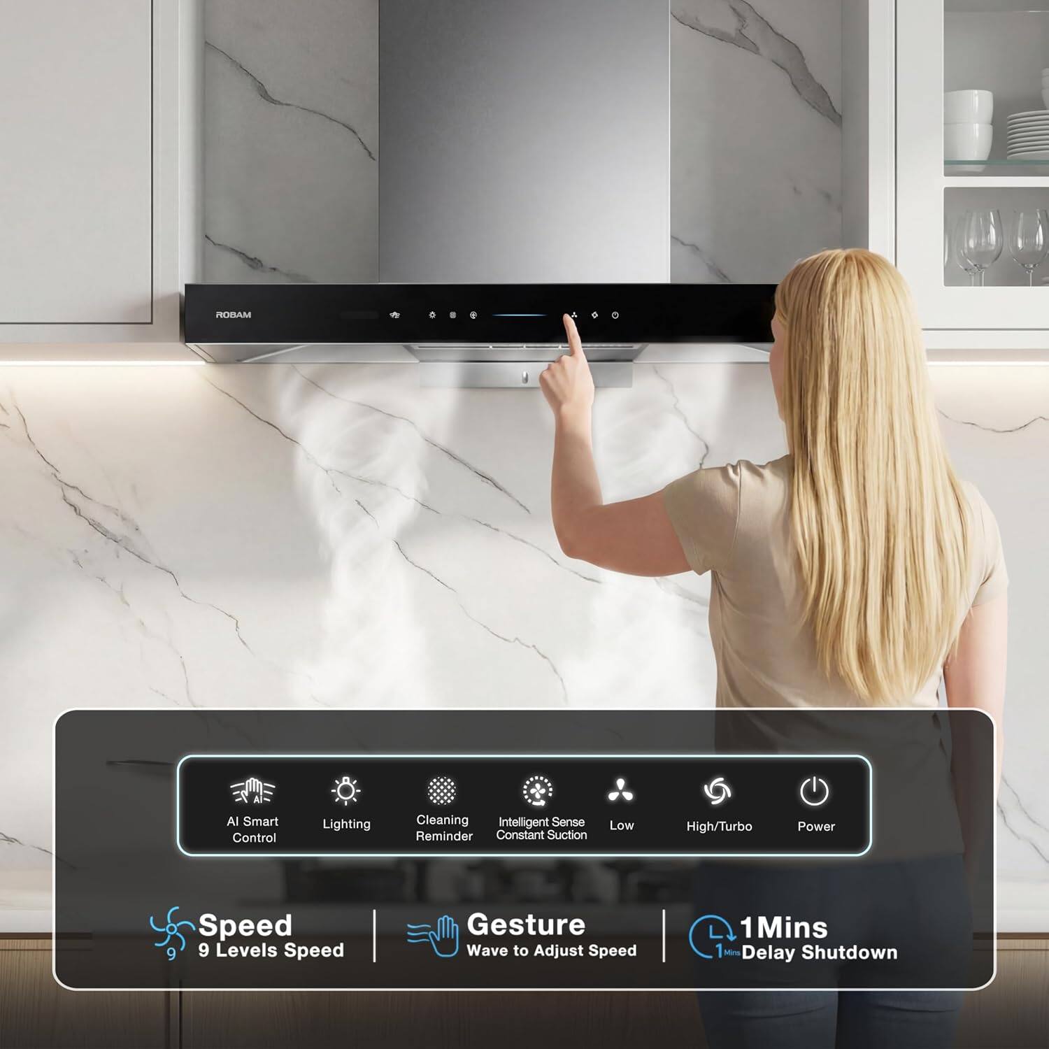 ROBAM

AI Smart Control
Lighting
Cleaning Intelligent Sense Reminder Constant Suction
Low
High/Turbo
Power
Speed 9 Levels Speed
Gesture Wave to Adjust Speed
1 Min 1 SONTAL Delay Shutdown