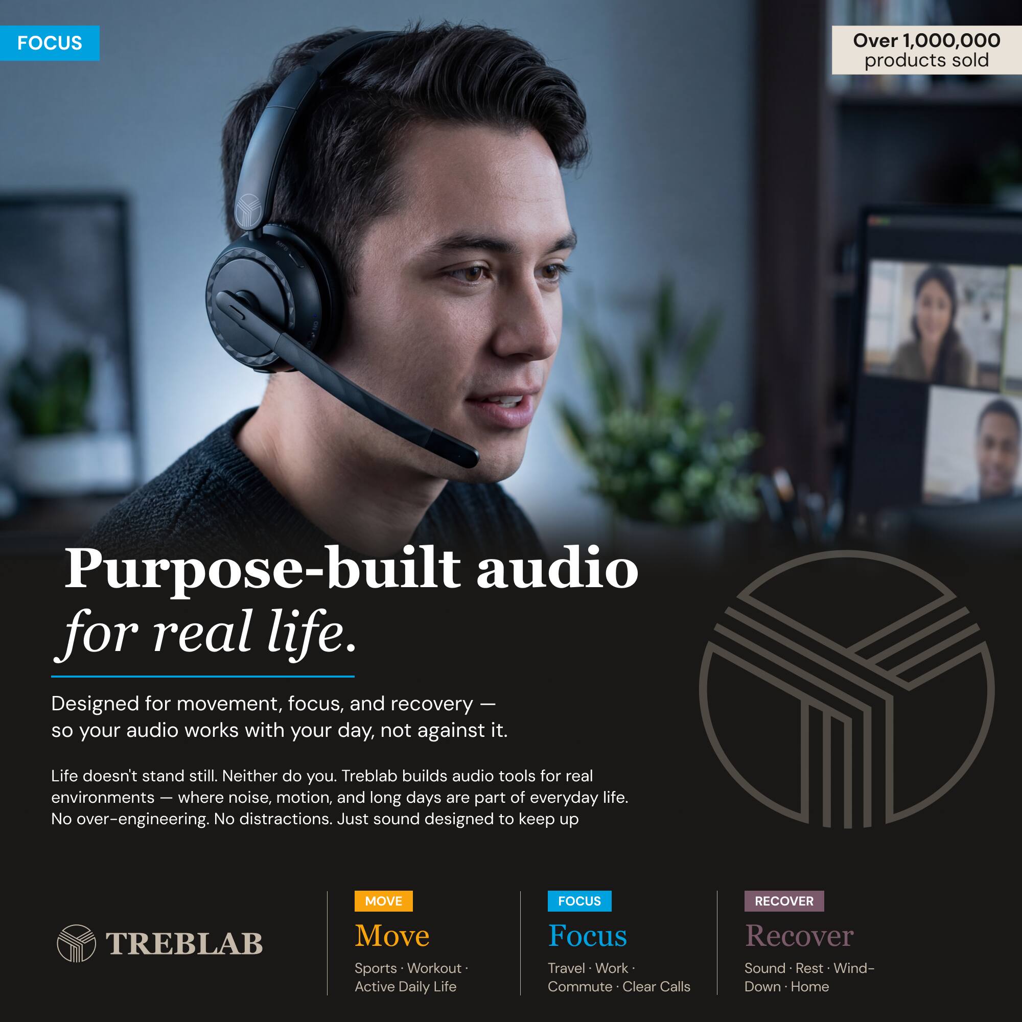 FOCUS

Over 1,000,000 products sold

Purpose-built audio for real life.

Designed for movement, focus, and recovery so your audio works with your day, not against it. Life doesn't stand still. Neither do you. Treblab builds audio tools for real environments - where noise, motion, and long days are part of everyday life. No over-engineering. No distractions. Just sound designed to keep up

MOVE FOCUS RECOVER

TREBLAB

Move
Sports • Workout • Active Daily Life

Focus
Travel • Work • Commute • Clear Calls

Recover
Sound • Rest • Wind-Down • Home
