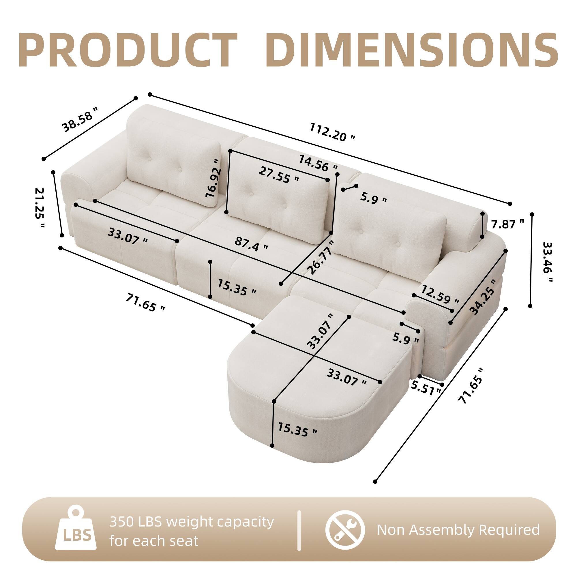 PRODUCT DIMENSIONS

- 21.25" 
- 38.58"
- 33.07"
- 71.65"
- 112.20"
- 14.56"
- 16.92"
- 27.55"
- 5.9"
- 7.87"
- 87.4"
- 26.77"
- 15.35"
- 12.59"
- 34.25"
- 33.07"
- 5.9"
- 33.07"
- 5.51"
- 71.65"
- 15.35"
- 33.46"

350 LBS weight capacity for each seat

Non Assembly Required