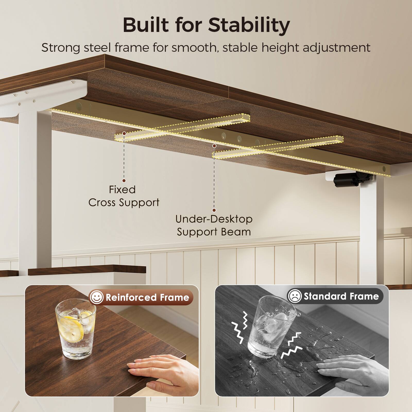 Built for Stability  
Strong steel frame for smooth, stable height adjustment  
Fixed Cross Support  
Under-Desktop Support Beam  
Reinforced Frame  
Standard Frame
