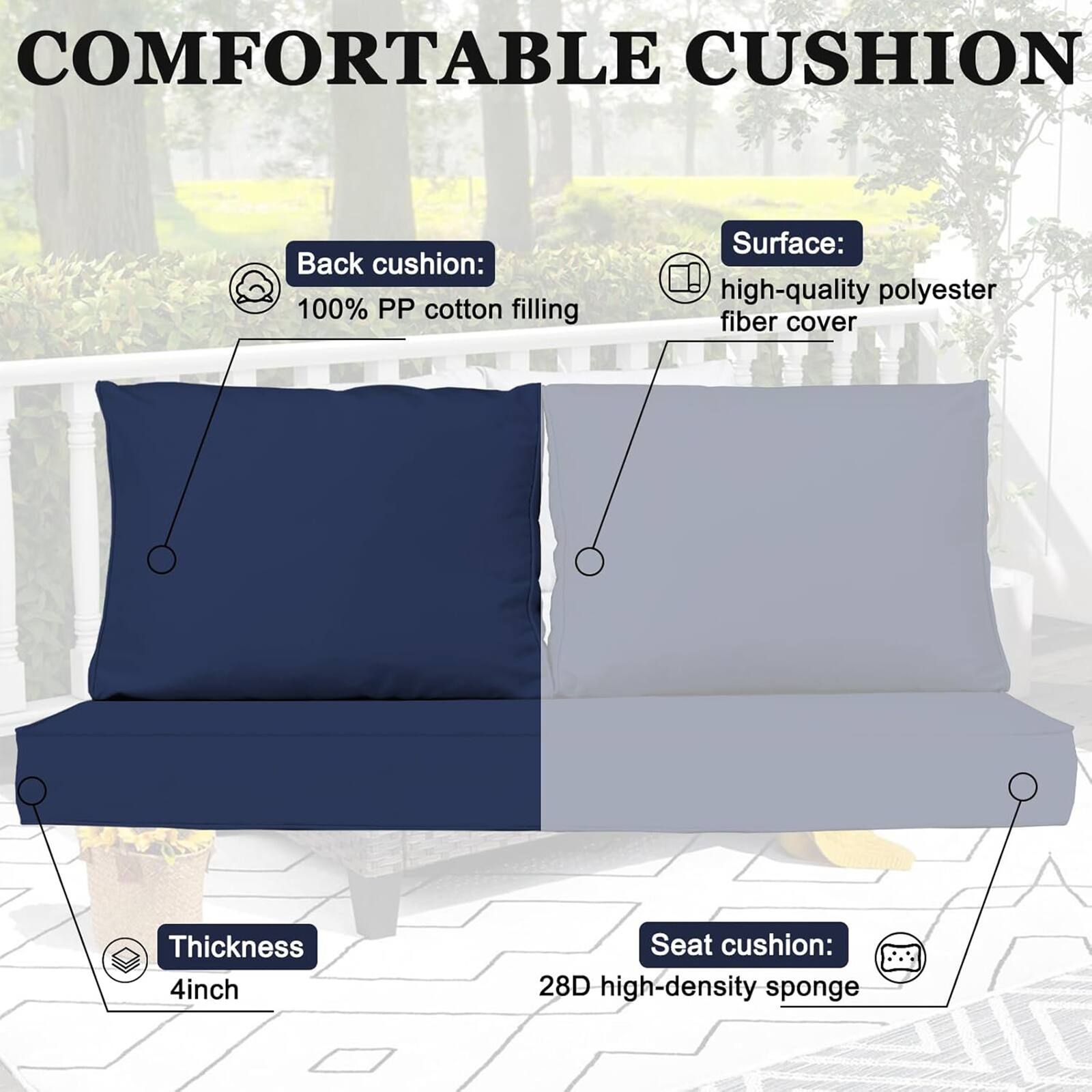 COMFORTABLE CUSHION

Back cushion: 100% PP cotton filling  
Surface: high-quality polyester fiber cover  
Thickness: 4 inch  
Seat cushion: 28D high-density sponge