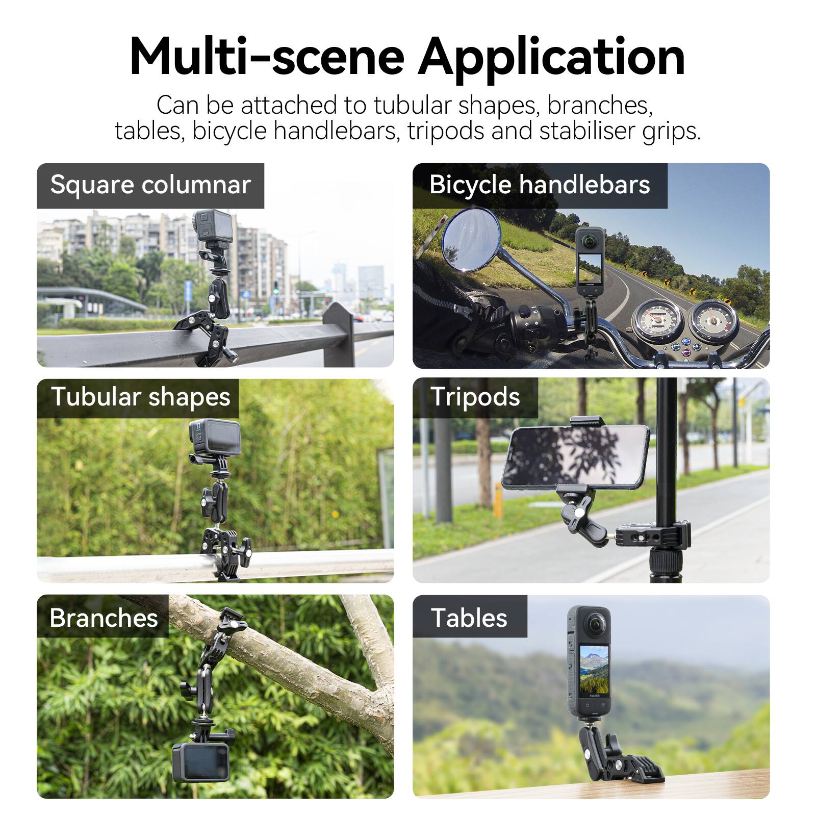 Multi-scene Application  
Can be attached to tubular shapes, branches, tables, bicycle handlebars, tripods and stabiliser grips.

- Square columnar
- Tubular shapes
- Bicycle handlebars
- Tripods
- Branches
- Tables