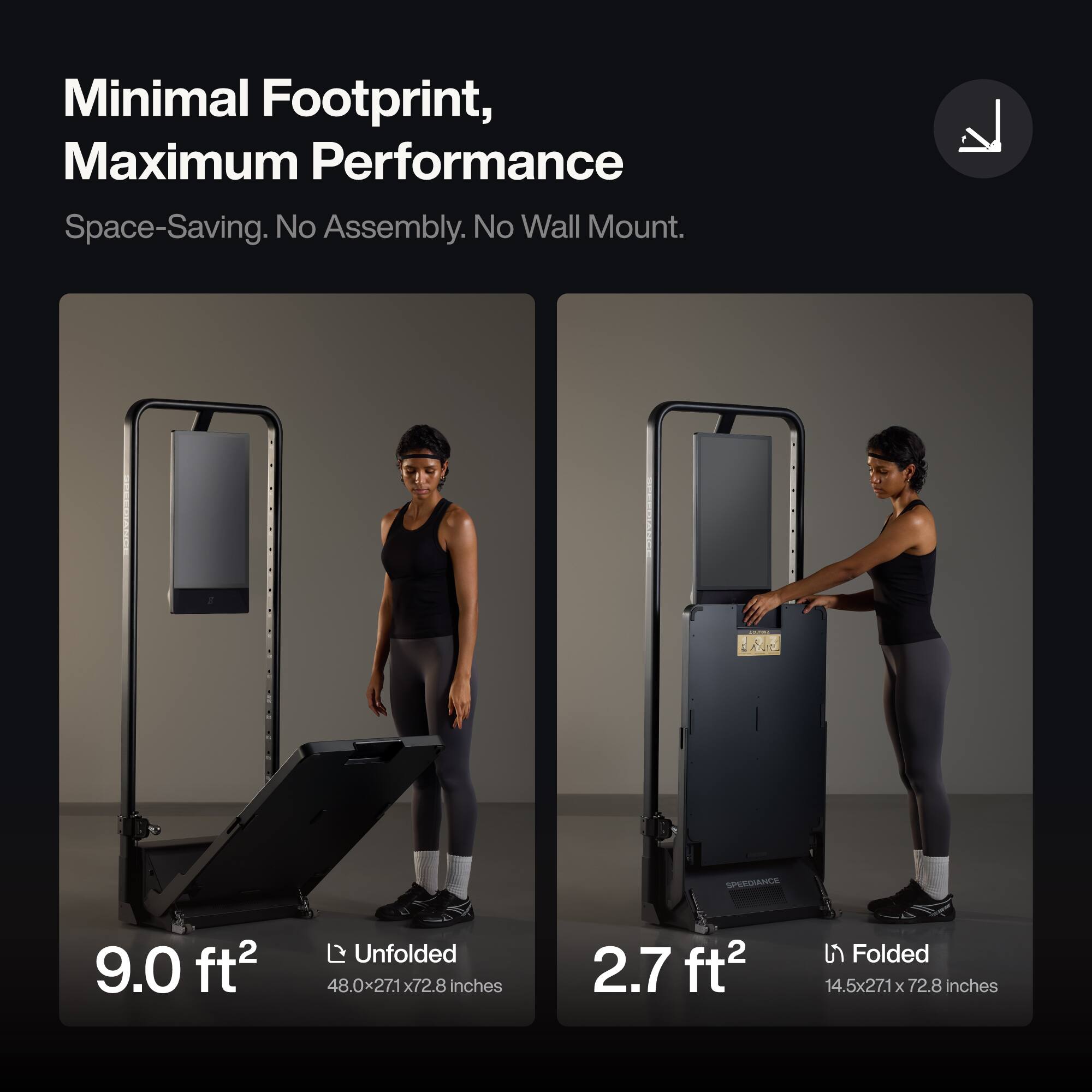Minimal Footprint, Maximum Performance  
Space-Saving. No Assembly. No Wall Mount.

SPEEDIANCE  
9.0 ft²  
Unfolded 48.0x27.1x72.8 inches  
2.7 ft²  
Folded 14.5x27.1x72.8 inches