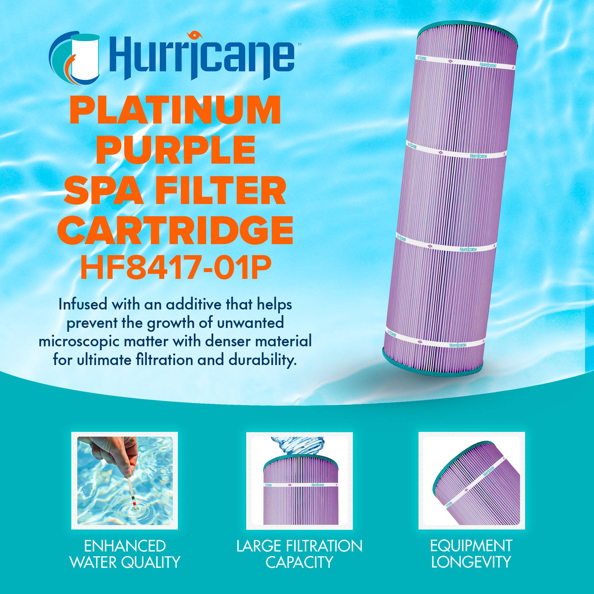 Hurricane  
PLATINUM PURPLE SPA FILTER CARTRIDGE  
HF8417-01P  

Infused with an additive that helps prevent the growth of unwanted microscopic matter with denser material for ultimate filtration and durability.  

ENHANCED WATER QUALITY  
LARGE FILTRATION CAPACITY  
EQUIPMENT LONGEVITY