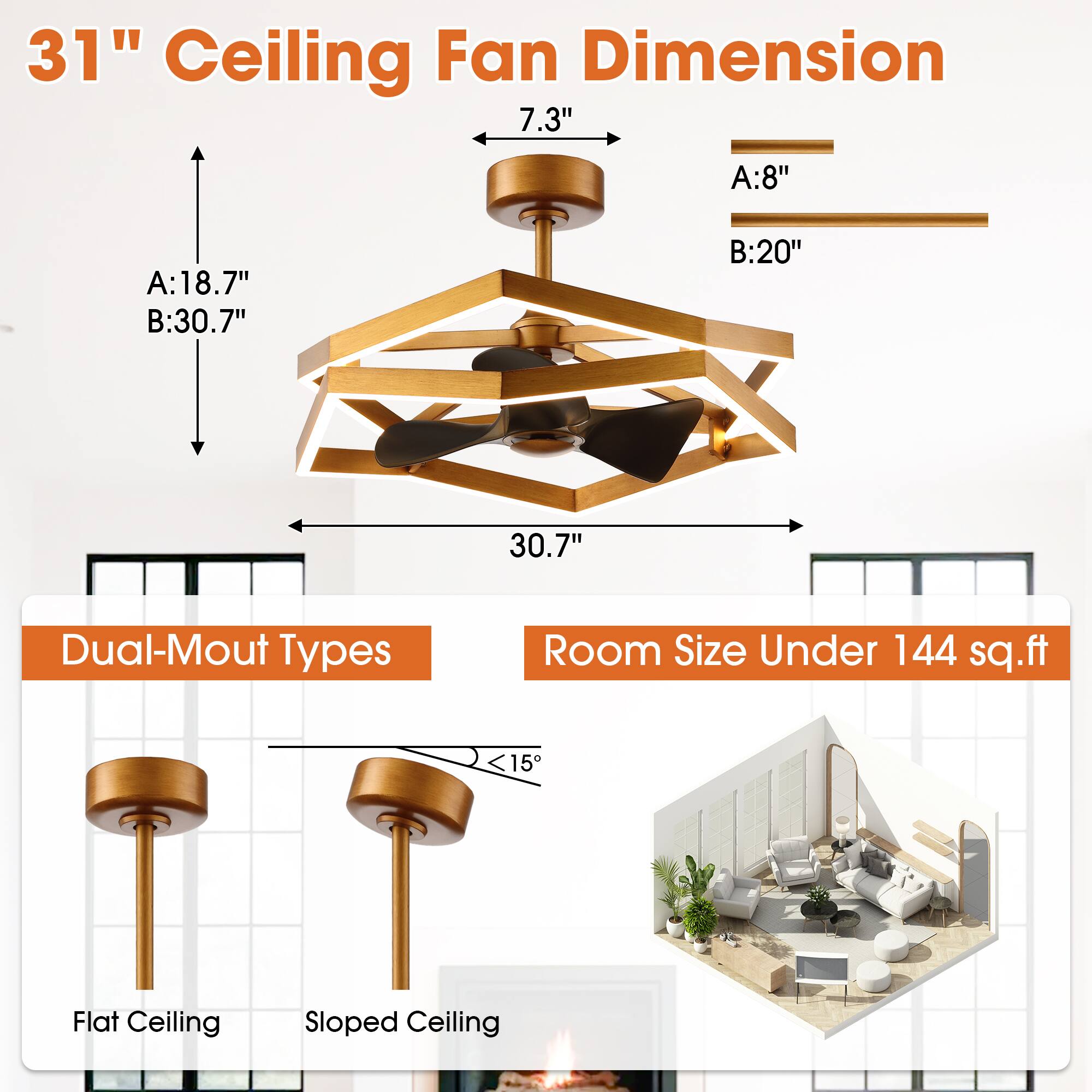 31" Ceiling Fan Dimension

- 7.3"
- A: 8"
- B: 20"
- A: 18.7"
- B: 30.7"
- 30.7"

Dual-Mount Types

- Flat Ceiling
- Sloped Ceiling

Room Size Under 144 sq.ft