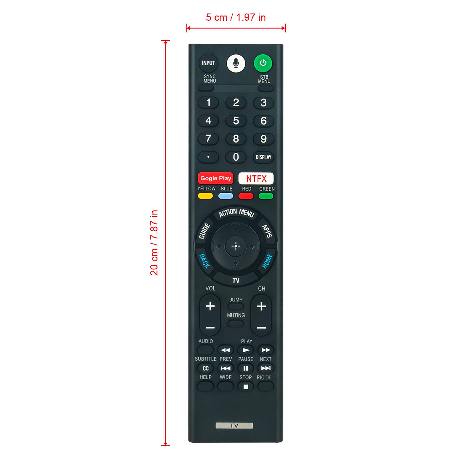 5 cm / 1.97 in

INPUT SYNC MENU STB MENU 1 2 3 4 5 6 7 8 9 0 DISPLAY

Google Play

YELLOW BLUE NTFX RED GREEN

20 cm / 7.87 in

ACTION MENU GUIDE APPS BACK HOME TV VOL CH + JUMP MUTING + - - AUDIO PLAY SUBTITLE PREV PAUSE NEXT CC HELP WIDE STOP PICOF TV