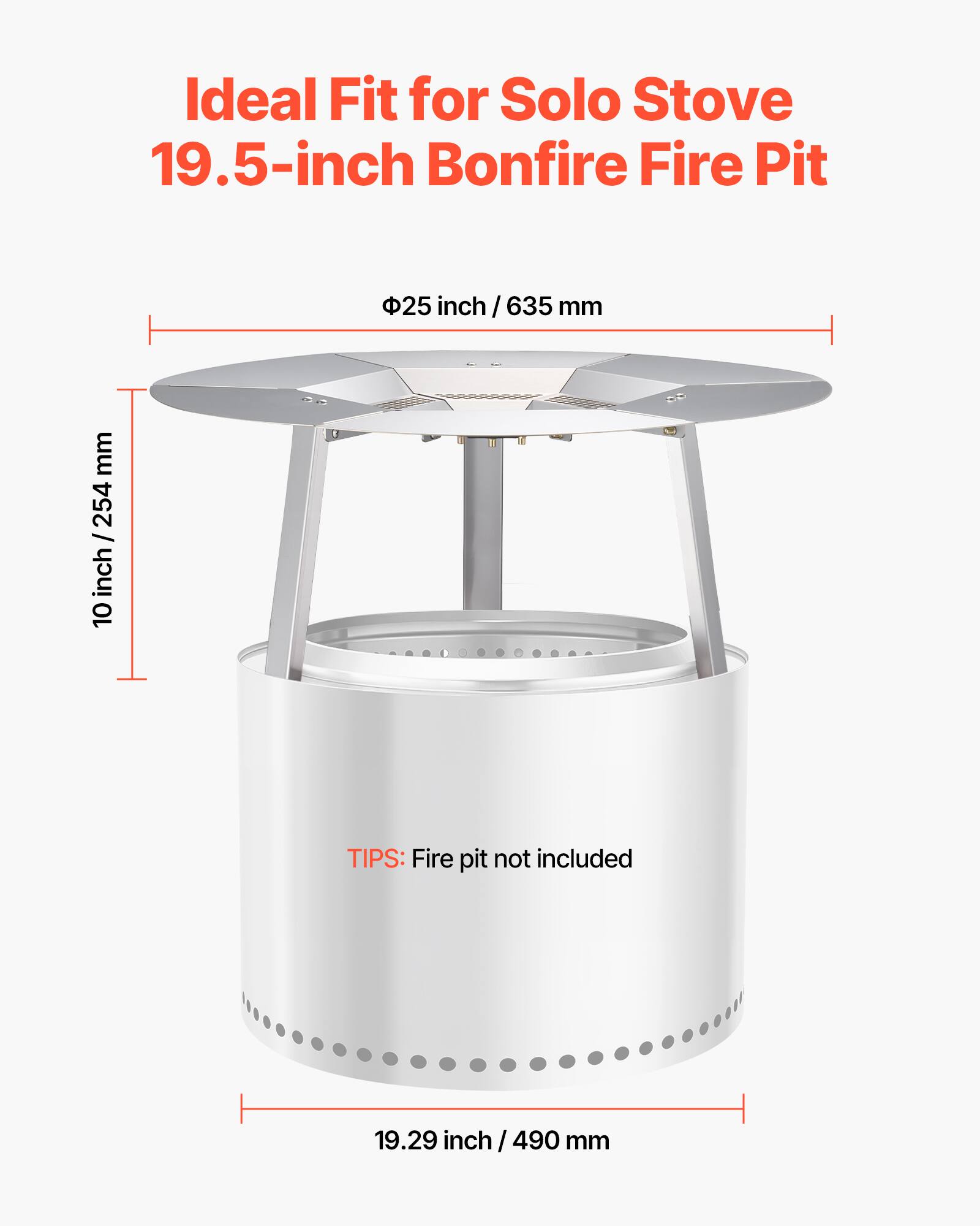 Ideal Fit for Solo Stove 19.5-inch Bonfire Fire Pit

- Ø25 inch / 635 mm
- 10 inch / 254 mm
- 19.29 inch / 490 mm

TIPS: Fire pit not included