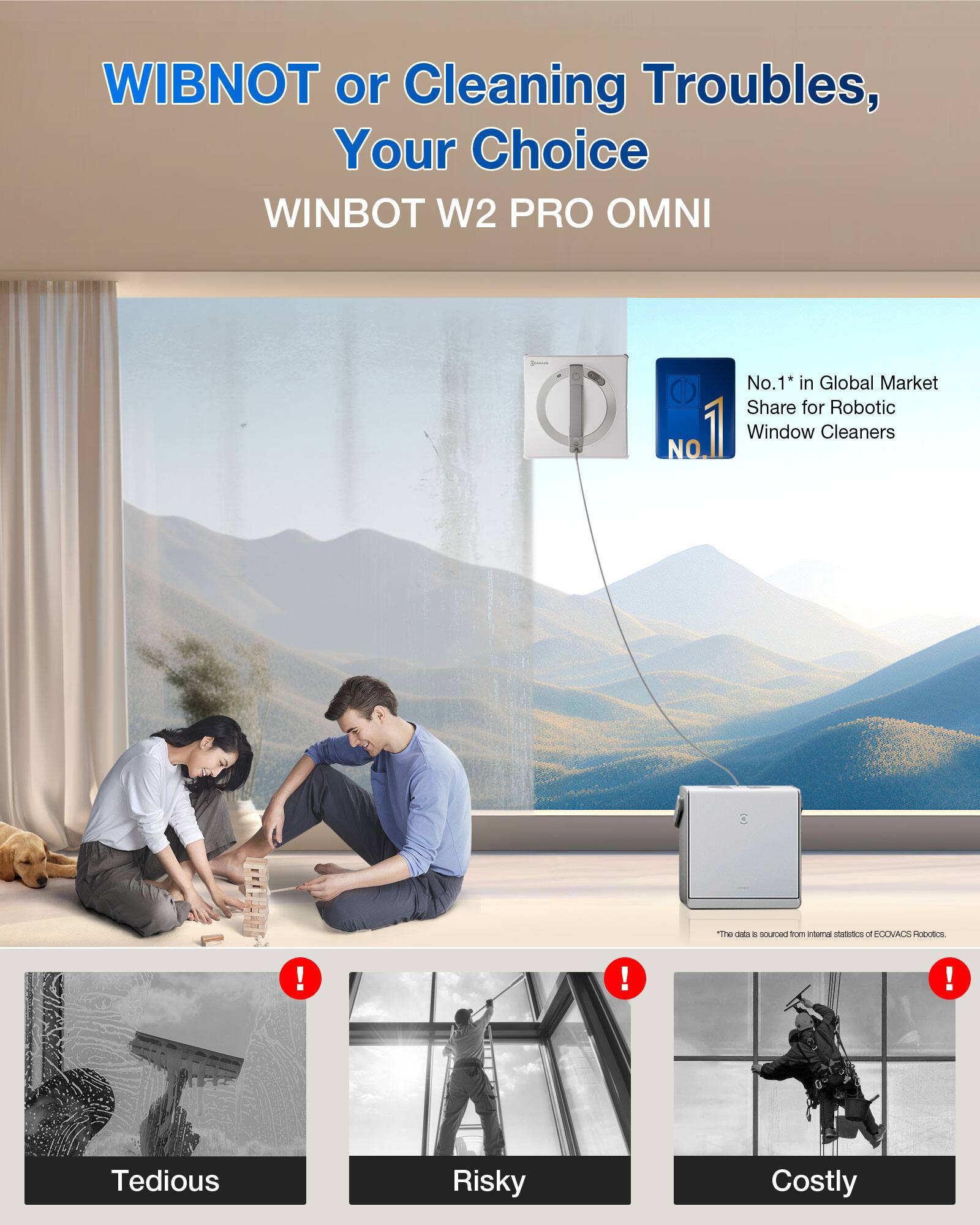 WIBNOT or Cleaning Troubles, Your Choice  
WINBOT W2 PRO OMNI  

No.1* in Global Market Share for Robotic Window Cleaners  

The data is sourced from internal statistics of ECOVACS Robotics.  

Tedious  
Risky  
Costly  

*The data is sourced from internal statistics of ECOVACS Robotics.