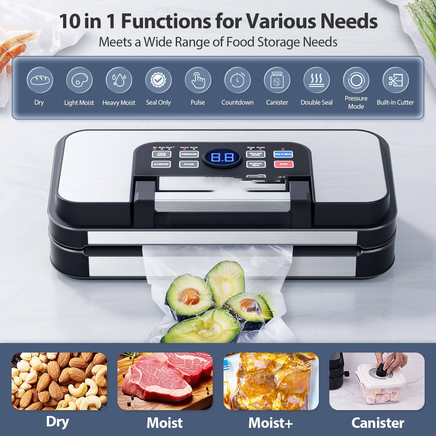 10 in 1 Functions for Various Needs  
Meets a Wide Range of Food Storage Needs  

- Dry  
- Light Moist  
- Heavy Moist  
- Seal Only  
- Pulse  
- Countdown  
- Canister  
- Double Seal  
- Pressure Mode  
- Built-in Cutter  

Dry  
Moist  
Moist+  
Canister
