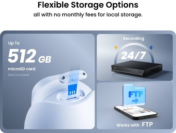 Flexible Storage Options all with no monthly fees for local storage.

Up To 512 GB microSD card (Not included)

Recording 24/7

FTP

Works with FTP