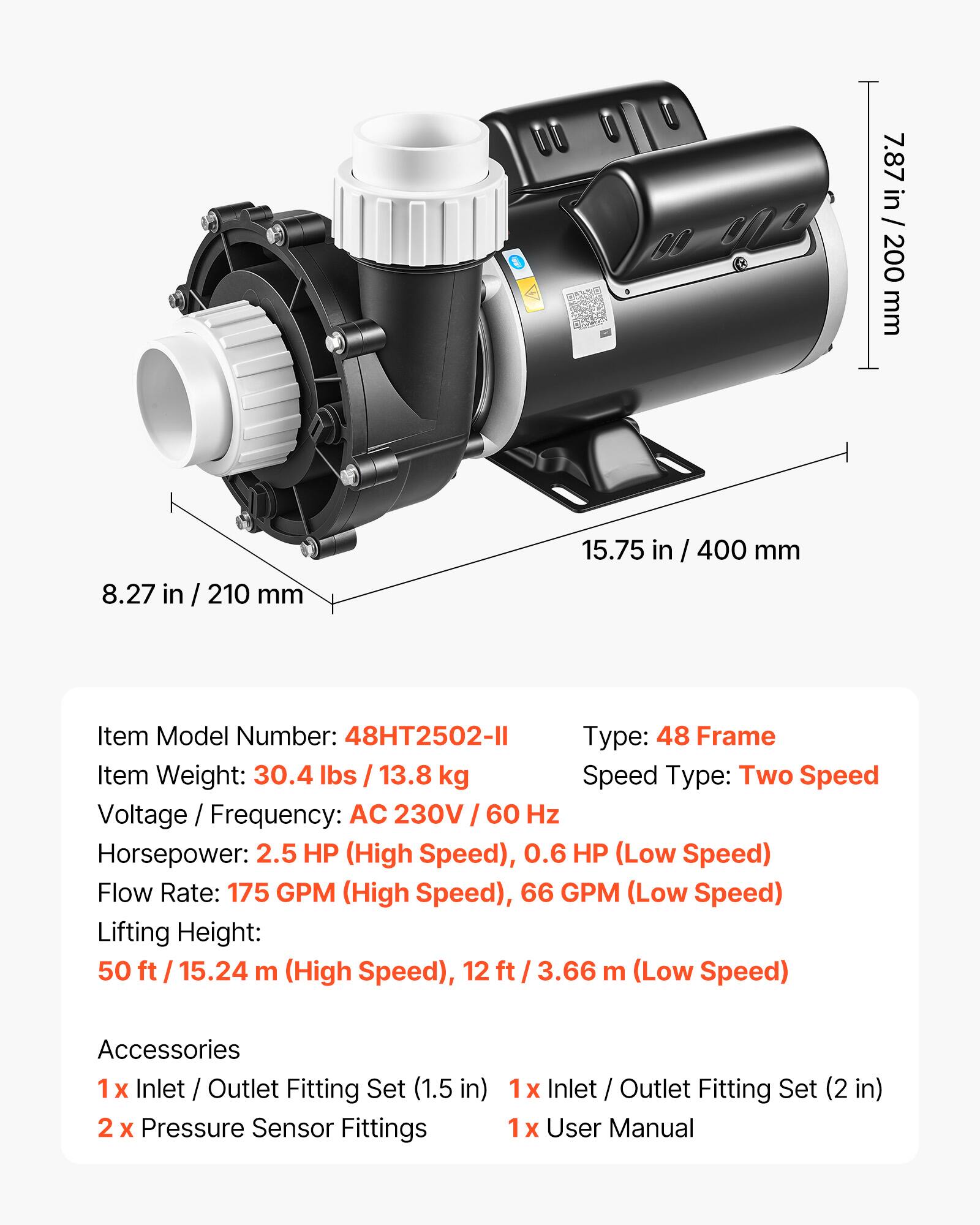 7.87 in / 200 mm  
8.27 in / 210 mm  
15.75 in / 400 mm  

Item Model Number: 48HT2502-II  
Type: 48 Frame  
Item Weight: 30.4 lbs / 13.8 kg  
Speed Type: Two Speed  
Voltage / Frequency: AC 230V / 60 Hz  
Horsepower: 2.5 HP (High Speed), 0.6 HP (Low Speed)  
Flow Rate: 175 GPM (High Speed), 66 GPM (Low Speed)  
Lifting Height: 50 ft / 15.24 m (High Speed), 12 ft / 3.66 m (Low Speed)  

Accessories  
1 x Inlet / Outlet Fitting Set (1.5 in)  
2 x Pressure Sensor Fittings  
1 x Inlet / Outlet Fitting Set (2 in)  
1 x User Manual