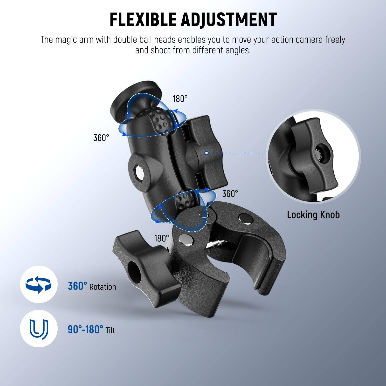 FLEXIBLE ADJUSTMENT

The magic arm with double ball heads enables you to move your action camera freely and shoot from different angles.

- 360° Rotation
- 90°-180° Tilt

180°
360°
360°
180°

Locking Knob