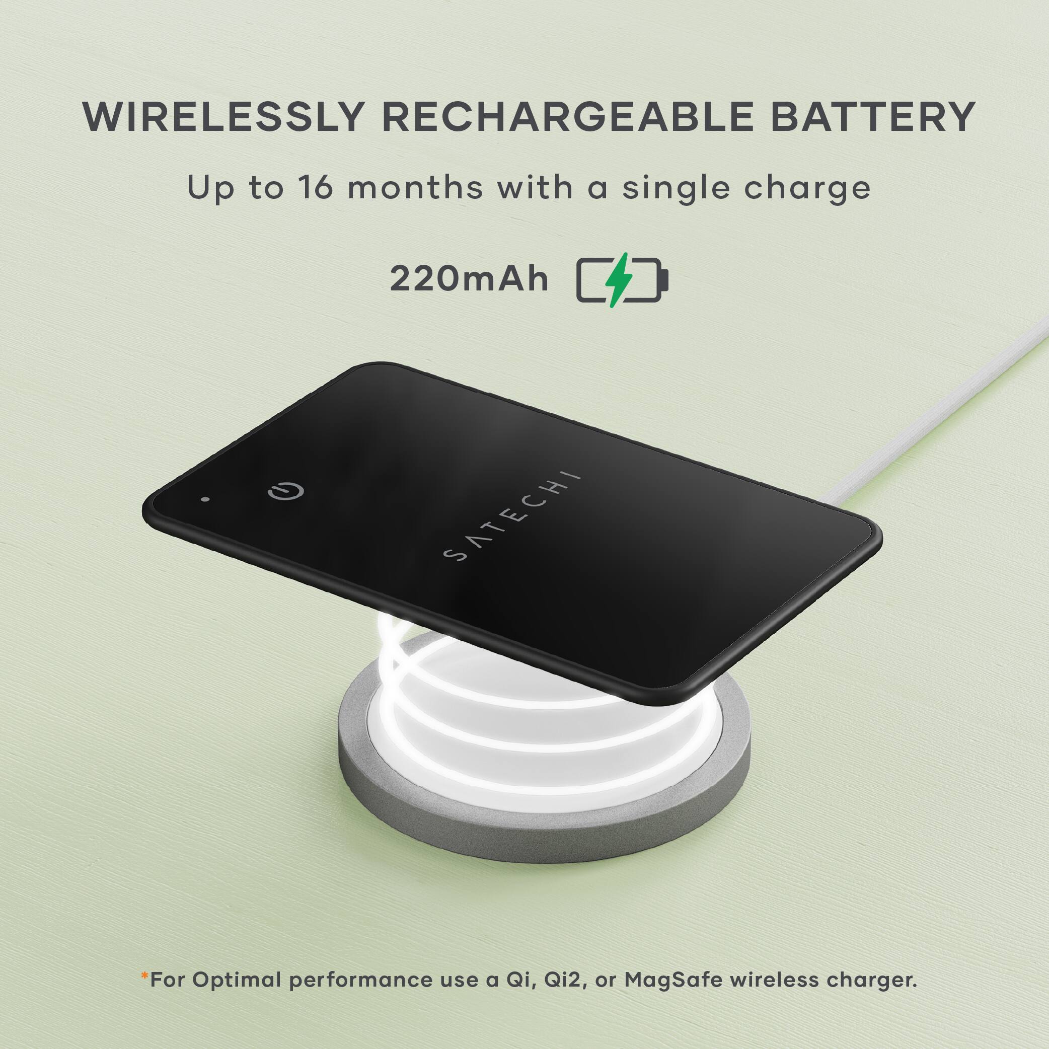 WIRELESSLY RECHARGEABLE BATTERY  
Up to 16 months with a single charge  
220mAh  

For Optimal performance use a Qi, Qi2, or MagSafe wireless charger.