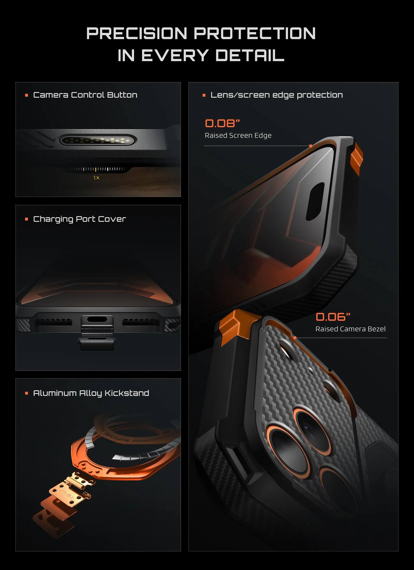 PRECISION PROTECTION IN EVERY DETAIL

- Camera Control Button
- Lens/screen edge protection
  - 0.08" Raised Screen Edge
- Charging Port Cover
- 0.06" Raised Camera Bezel
- Aluminum Alloy Kickstand