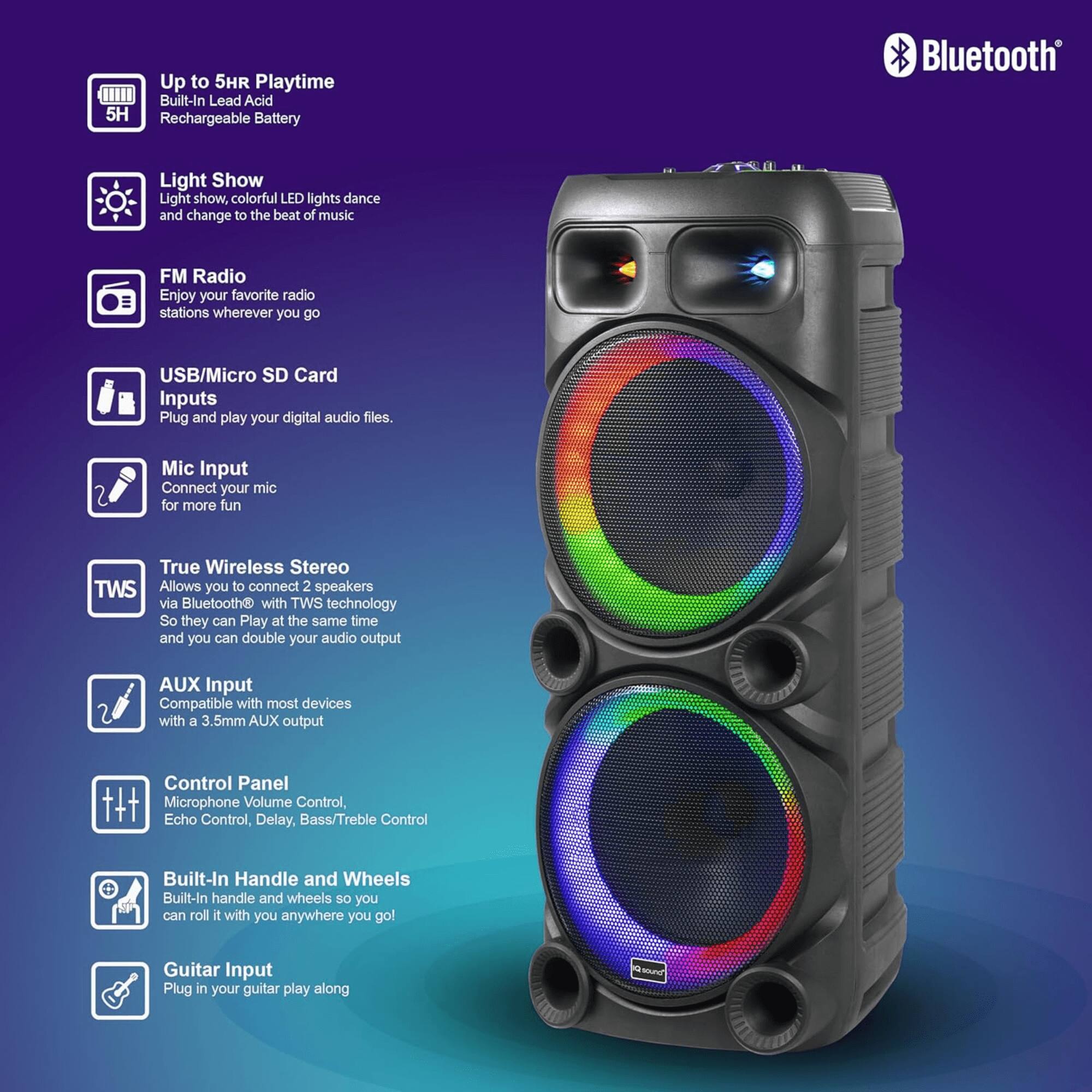 - Up to 5HR Playtime
  - Built-In Lead Acid Rechargeable Battery

- Light Show
  - Light show, colorful LED lights dance and change to the beat of music

- FM Radio
  - Enjoy your favorite radio stations wherever you go

- USB/Micro SD Card Inputs
  - Plug and play your digital audio files.

- Mic Input
  - Connect your mic for more fun

- True Wireless Stereo (TWS)
  - Allows you to connect 2 speakers via Bluetooth® with TWS technology
  - So they can Play at the same time and you can double your audio output

- AUX Input
  - Compatible with most devices with a 3.5mm AUX output

- Control Panel
  - Microphone Volume Control, Echo Control, Delay, Bass/Treble Control

- Built-In Handle and Wheels
  - Built-In handle and wheels so you can roll it with you anywhere you go!

- Guitar Input
  - Plug in your guitar and play along