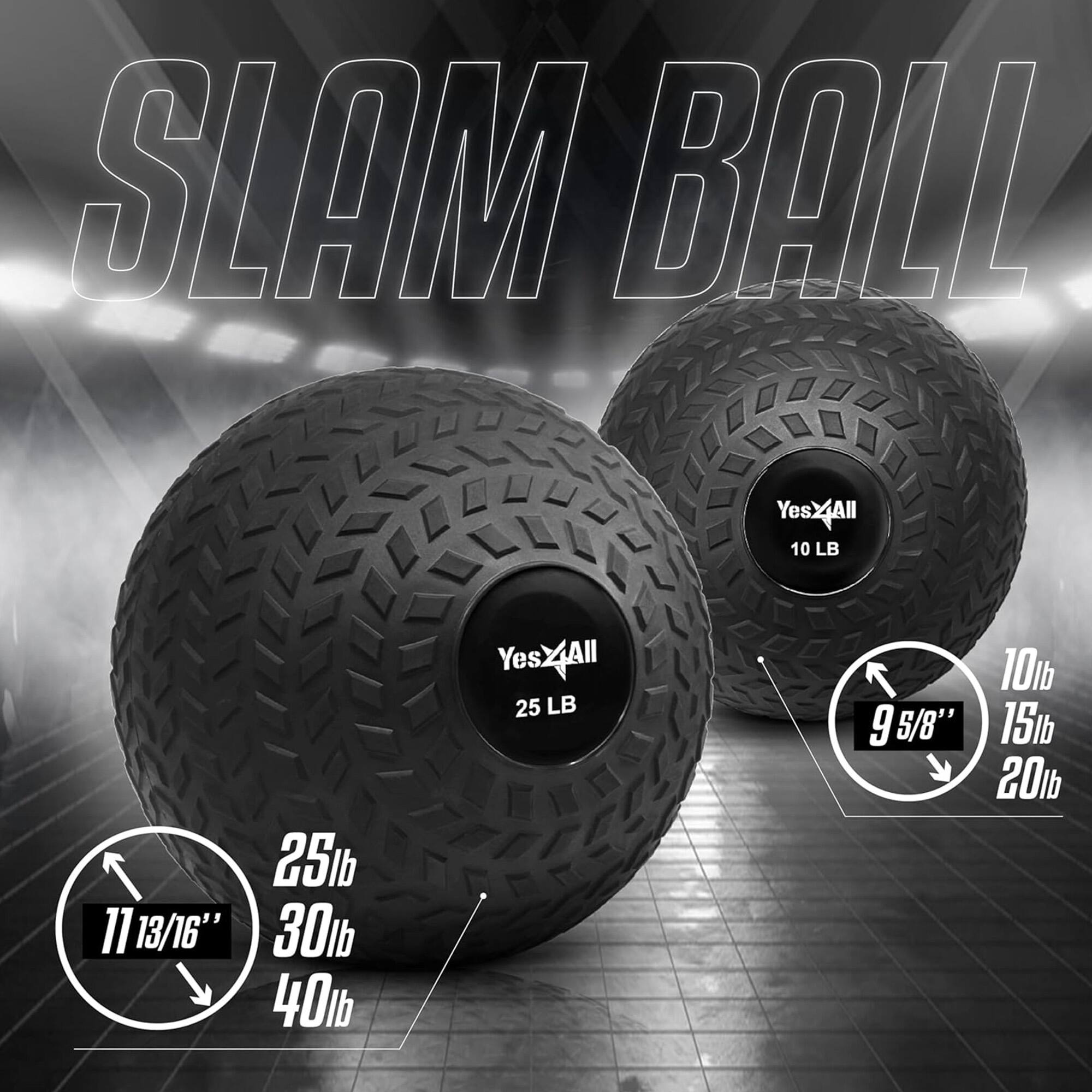 SLAM BALL

YesXAll 10 LB
YesXAll 25 LB
YesXAll 30 LB
YesXAll 40 LB

10 LB 9 5/8"
15 LB 11 13/16"
20 LB