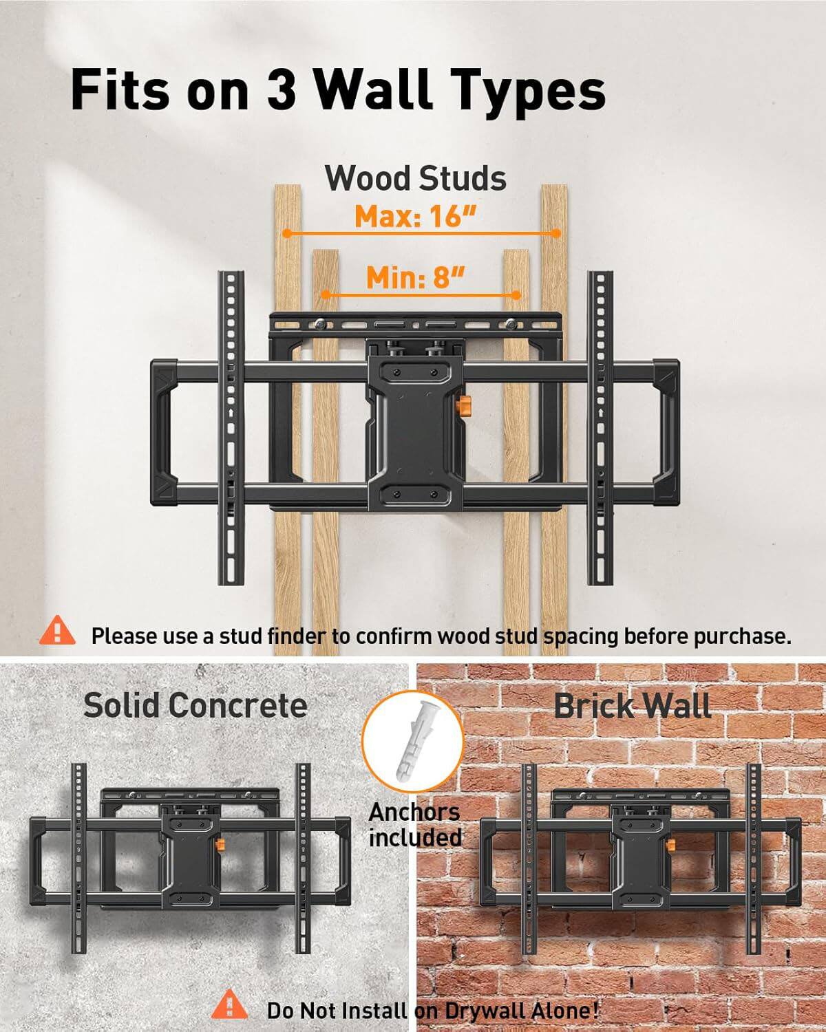 Fits on 3 Wall Types

Wood Studs
Max: 16"
Min: 8"

Please use a stud finder to confirm wood stud spacing before purchase.

Solid Concrete
Brick Wall
Anchors included

Do Not Install on Drywall Alone!