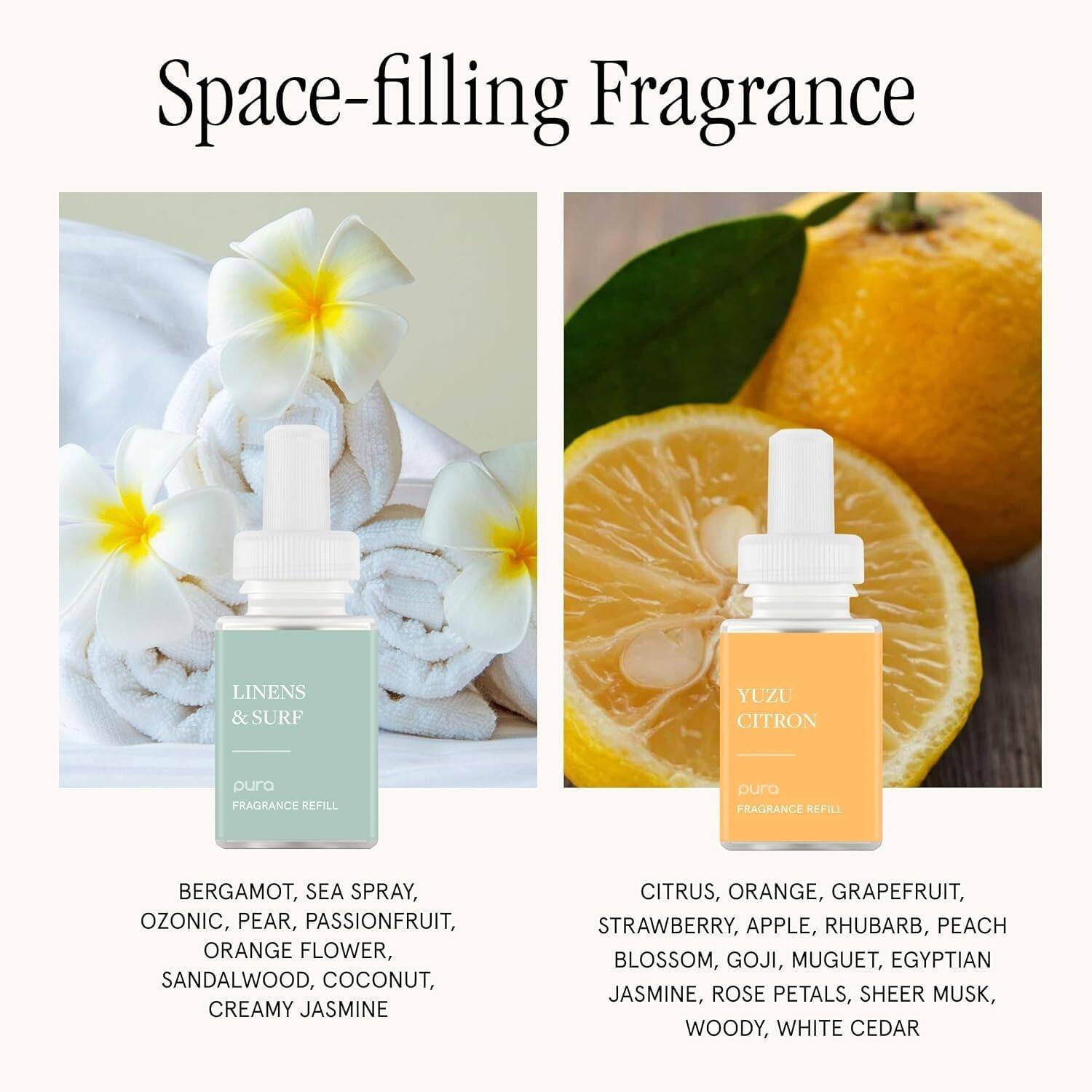 Space-filling Fragrance

LINENS & SURF
pura FRAGRANCE REFILL

BERGAMOT, SEA SPRAY, OZONIC, PEAR, PASSIONFRUIT, ORANGE FLOWER, SANDALWOOD, COCONUT, CREAMY JASMINE

YUZU CITRON
pura FRAGRANCE REFILL

CITRUS, ORANGE, GRAPEFRUIT, STRAWBERRY, APPLE, RHUBARB, PEACH BLOSSOM, GOJI, MUGUET, EGYPTIAN JASMINE, ROSE PETALS, SHEER MUSK, WOODY, WHITE CEDAR