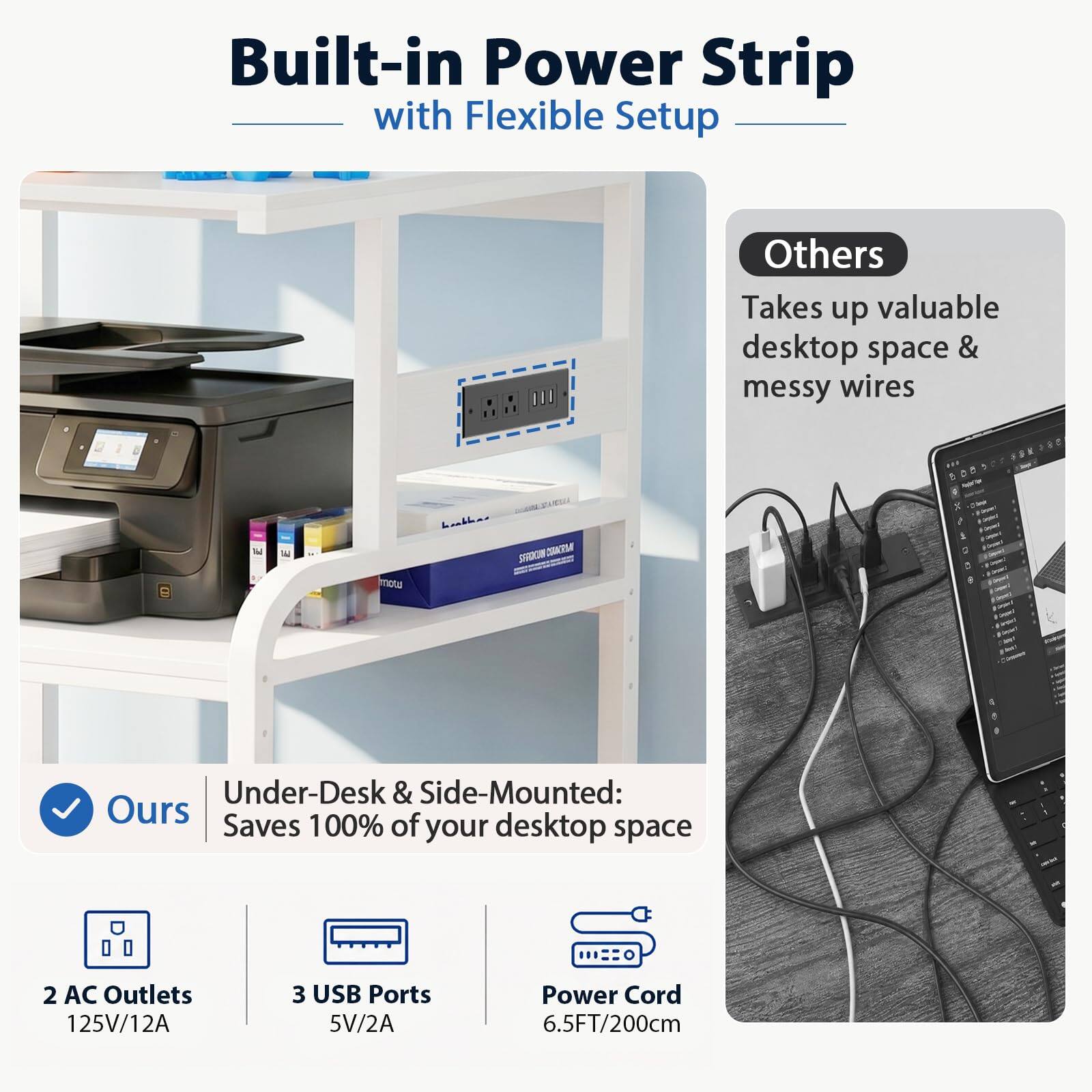 Built-in Power Strip with Flexible Setup

Others Takes up valuable desktop space & messy wires

Ours Under-Desk & Side-Mounted: Saves 100% of your desktop space

2 AC Outlets 125V/12A

3 USB Ports 5V/2A

Power Cord 6.5FT/200cm