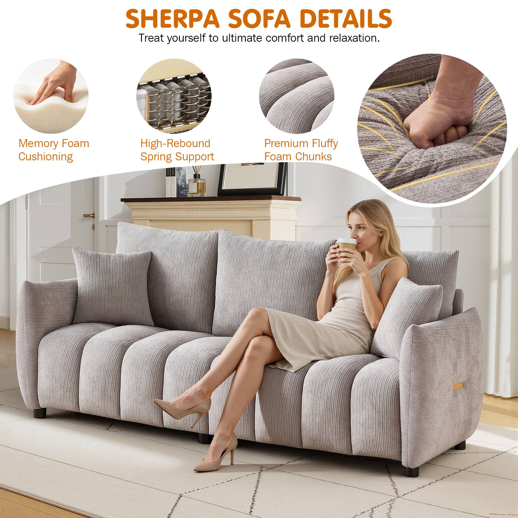 SHERPA SOFA DETAILS  
Treat yourself to ultimate comfort and relaxation.  
Memory Foam Cushioning  
High-Rebound Spring Support  
Premium Fluffy Foam Chunks