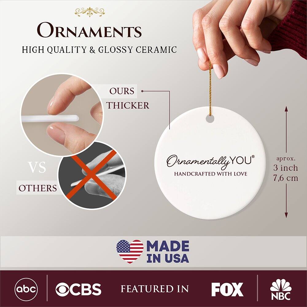 **ORNAMENTS**  
HIGH QUALITY & GLOSSY CERAMIC  

**OURS** THICKER  
VS  
**OTHERS**  

**Ornamentally YOU**  
HANDCRAFTED WITH LOVE  
aprox. 3 inch 7.6 cm  

MADE IN USA  

FEATURED IN  
abc CBS FOX NBC