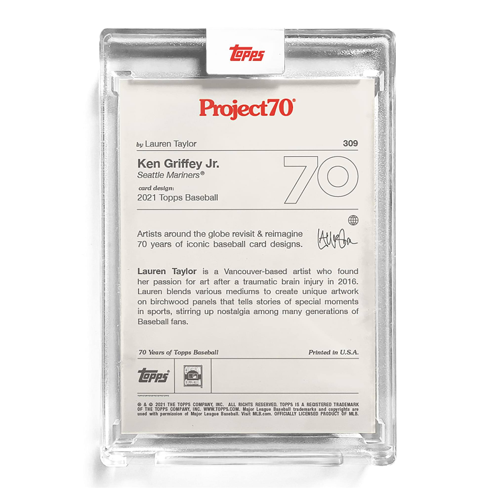 **Project70**

**by Lauren Taylor**

**Ken Griffey Jr.**  
**Seattle Mariners®**

**card design:**  
**2021 Topps Baseball**

Artists around the globe revisit & reimagine 70 years of iconic baseball card designs.

Lauren Taylor is a Vancouver-based artist who found her passion for art after a traumatic brain injury in 2016. Lauren blends various mediums to create unique artwork on birchwood panels that tell stories of special moments in sports, stirring up nostalgia among many generations of Baseball fans.

**70 Years of Topps Baseball**

Printed in U.S.A.

**TOPPS**  
© & ™ 2021 THE TOPPS COMPANY, INC. ALL RIGHTS RESERVED. TOPPS IS A REGISTERED TRADEMARK OF THE TOPPS COMPANY, INC. WWW.TOPPS.COM  
MAJOR LEAGUE BASEBALL trademarks and copyrights used with permission of Major League Baseball. Visit MLB.com. OFFICIALLY LICENSED PRODUCT OF MLB.