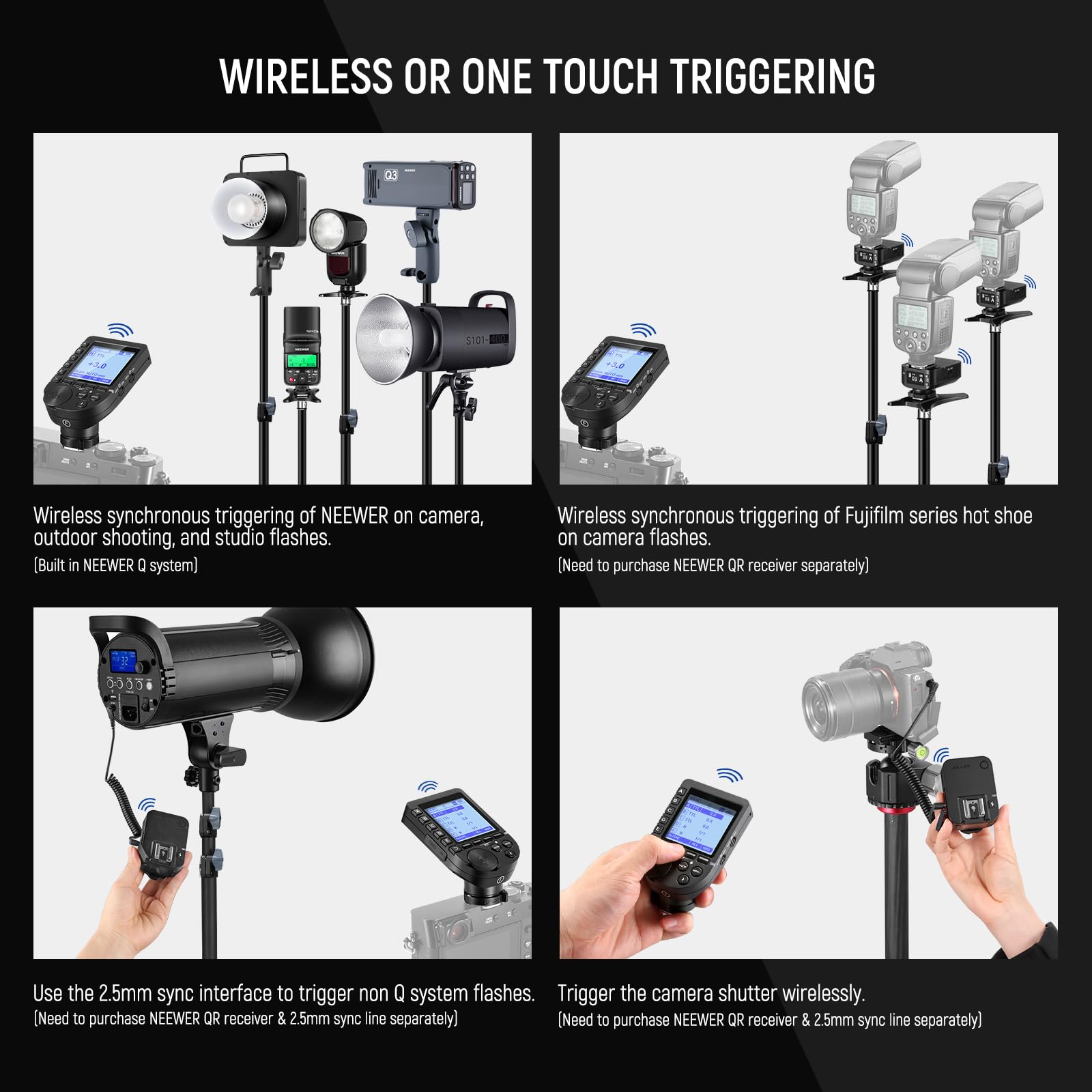 **WIRELESS OR ONE TOUCH TRIGGERING**

- **Wireless synchronous triggering of NEEWER on camera, outdoor shooting, and studio flashes.**  
  (Built in NEEWER Q system)

- **Wireless synchronous triggering of Fujifilm series hot shoe on camera flashes.**  
  (Need to purchase NEEWER QR receiver separately)

- **Use the 2.5mm sync interface to trigger non Q system flashes.**  
  (Need to purchase NEEWER QR receiver & 2.5mm sync line separately)

- **Trigger the camera shutter wirelessly.**  
  (Need to purchase NEEWER QR receiver & 2.5mm sync line separately)