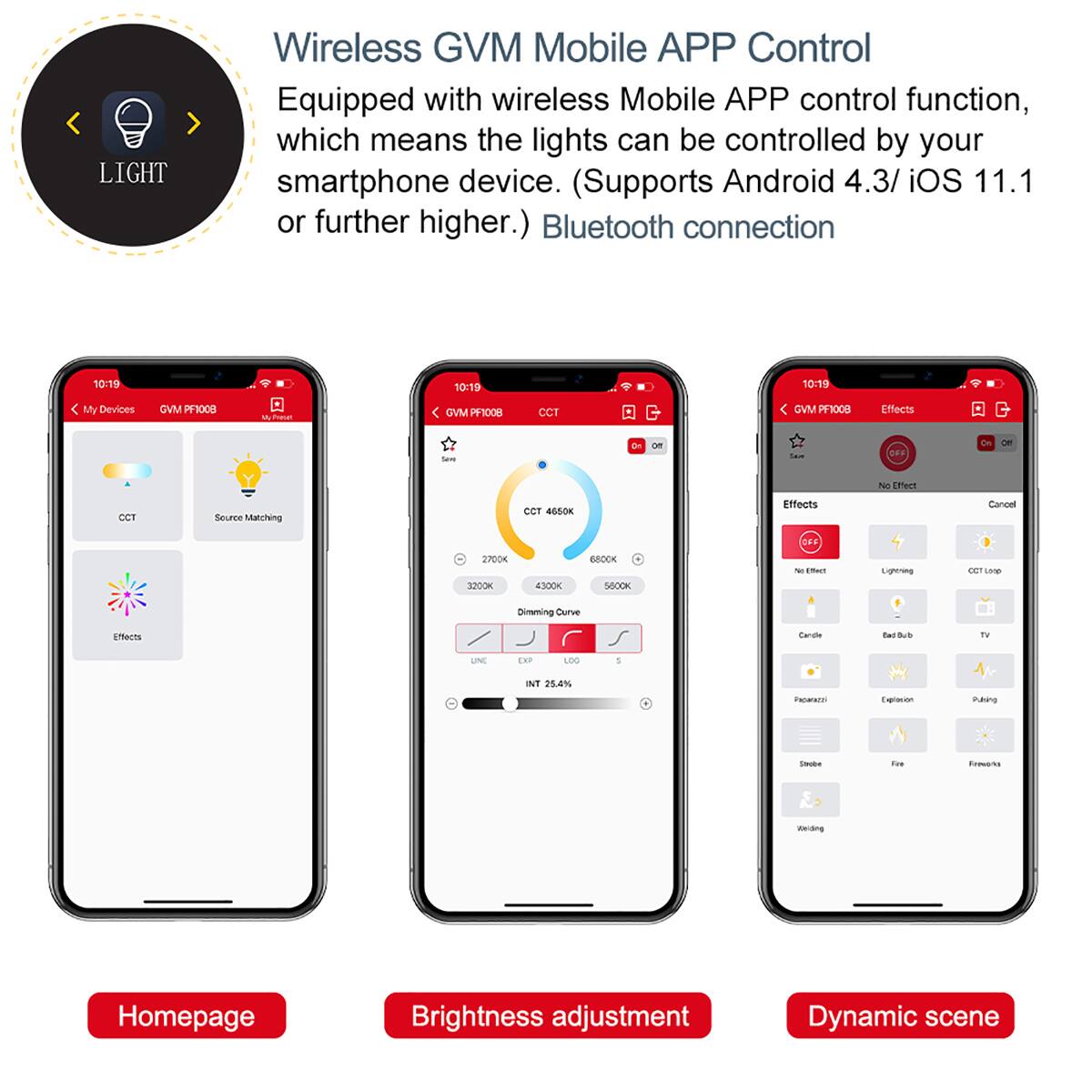 LIGHT

Wireless GVM Mobile APP Control
Equipped with wireless Mobile APP control function, which means the lights can be controlled by your smartphone device. (Supports Android 4.3/ iOS 11.1 or further higher.) Bluetooth connection

10:19
10:19
10:19

My Devices
GVM PF1008
Primat
VM PF1008
CCT
GVM PF1008

Effects
See
Save
OFF
No Effect
CCT
Source Matching
CCT 4650K
Effects
Concel
OFF
2700K 3200K
4300K
6800K 5600K
% Effect
Lightring
CCT Lorop
Dimming Curve
Effects
Carde
Bad Bub
TV
UNE
DP
LOG
5
NT 25.4%
Papanza
Explasion
Paking
Strabe
Fat
Frevoria
Welding

Homepage
Brightness adjustment
Dynamic scene