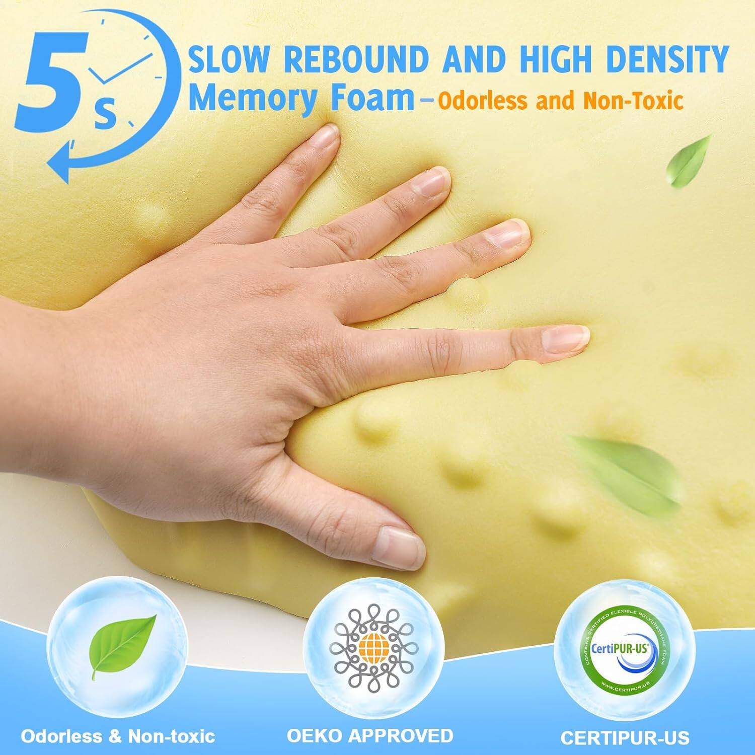 5 S

SLOW REBOUND AND HIGH DENSITY Memory Foam - Odorless and Non-Toxic

Odorless & Non-toxic

OEKO APPROVED

CERTIPUR-US