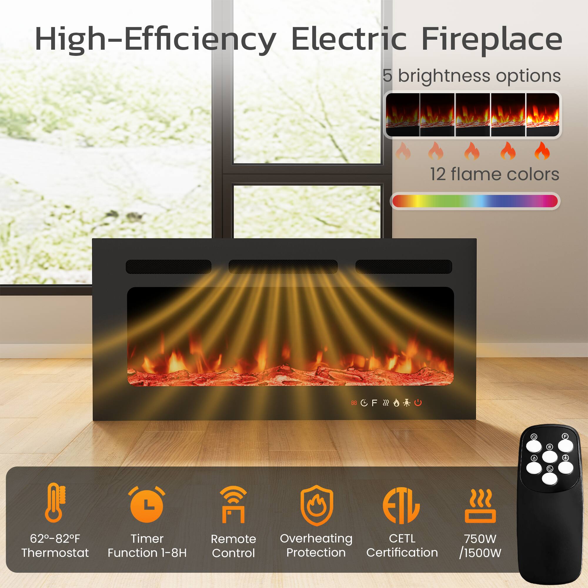 High-Efficiency Electric Fireplace

- 5 brightness options
- 12 flame colors
- 62-82°F Thermostat
- Timer Function 1-8H
- Remote Control
- Overheating Protection
- CETL Certification
- 750W / 1500W