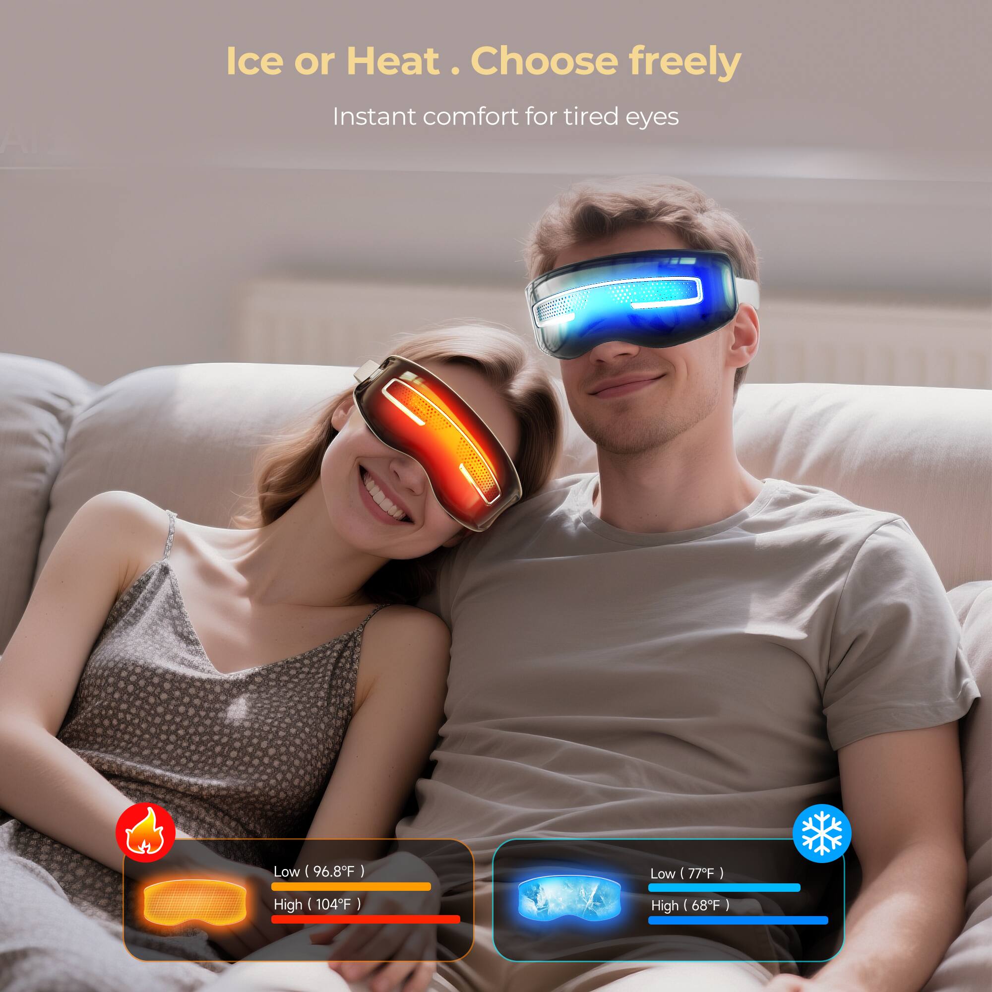 Ice or Heat. Choose freely  
Instant comfort for tired eyes  

Low (96.8°F)  
High (104°F)  

Low (77°F)  
High (68°F)