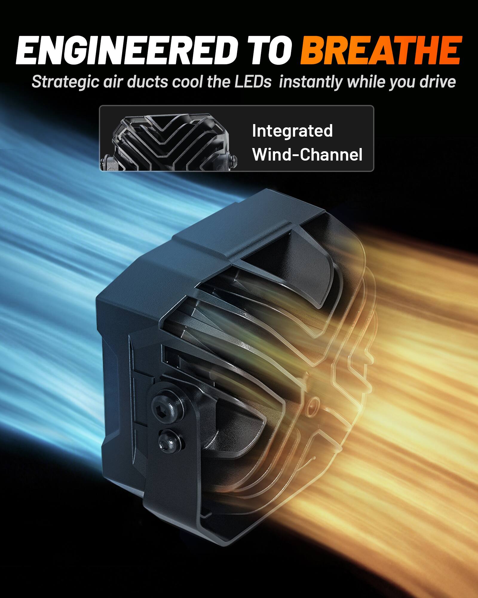 ENGINEERED TO BREATHE  
Strategic air ducts cool the LEDs instantly while you drive  
Integrated Wind-Channel