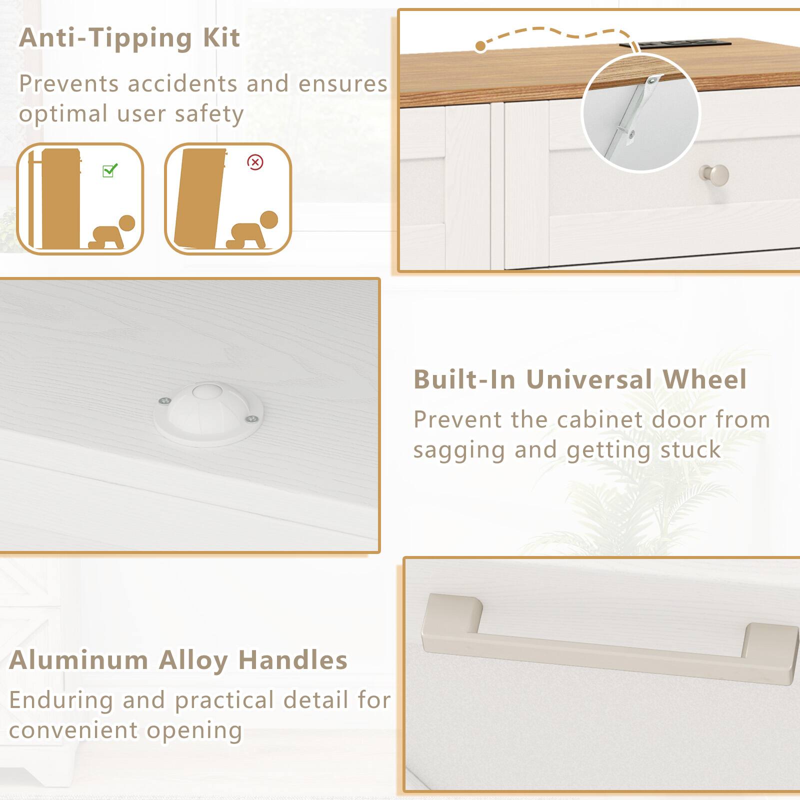 Anti-Tipping Kit  
Prevents accidents and ensures optimal user safety  

Built-In Universal Wheel  
Prevent the cabinet door from sagging and getting stuck  

Aluminum Alloy Handles  
Enduring and practical detail for convenient opening