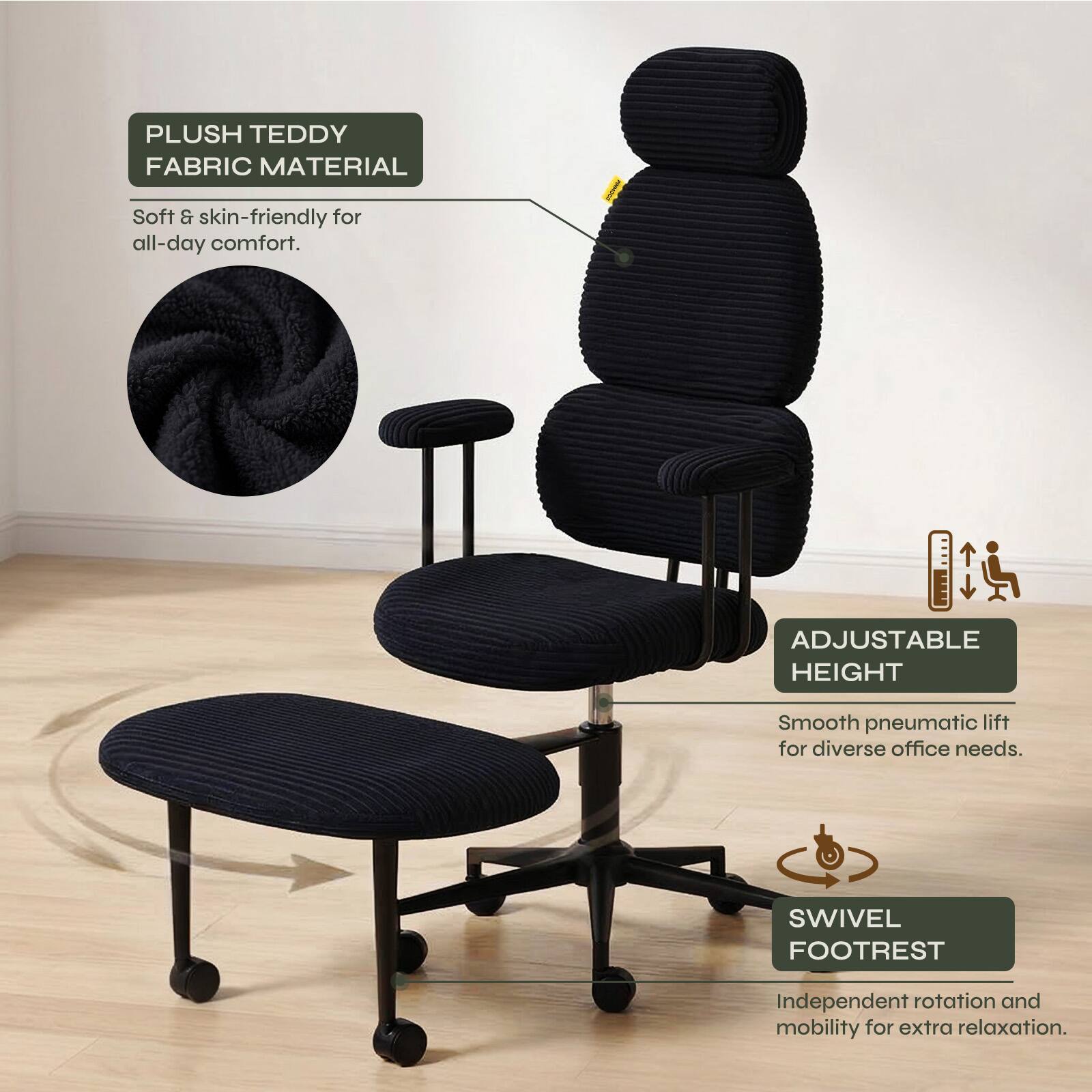 PLUSH TEDDY FABRIC MATERIAL  
Soft & skin-friendly for all-day comfort.  

ADJUSTABLE HEIGHT  
Smooth pneumatic lift for diverse office needs.  

SWIVEL FOOTREST  
Independent rotation and mobility for extra relaxation.