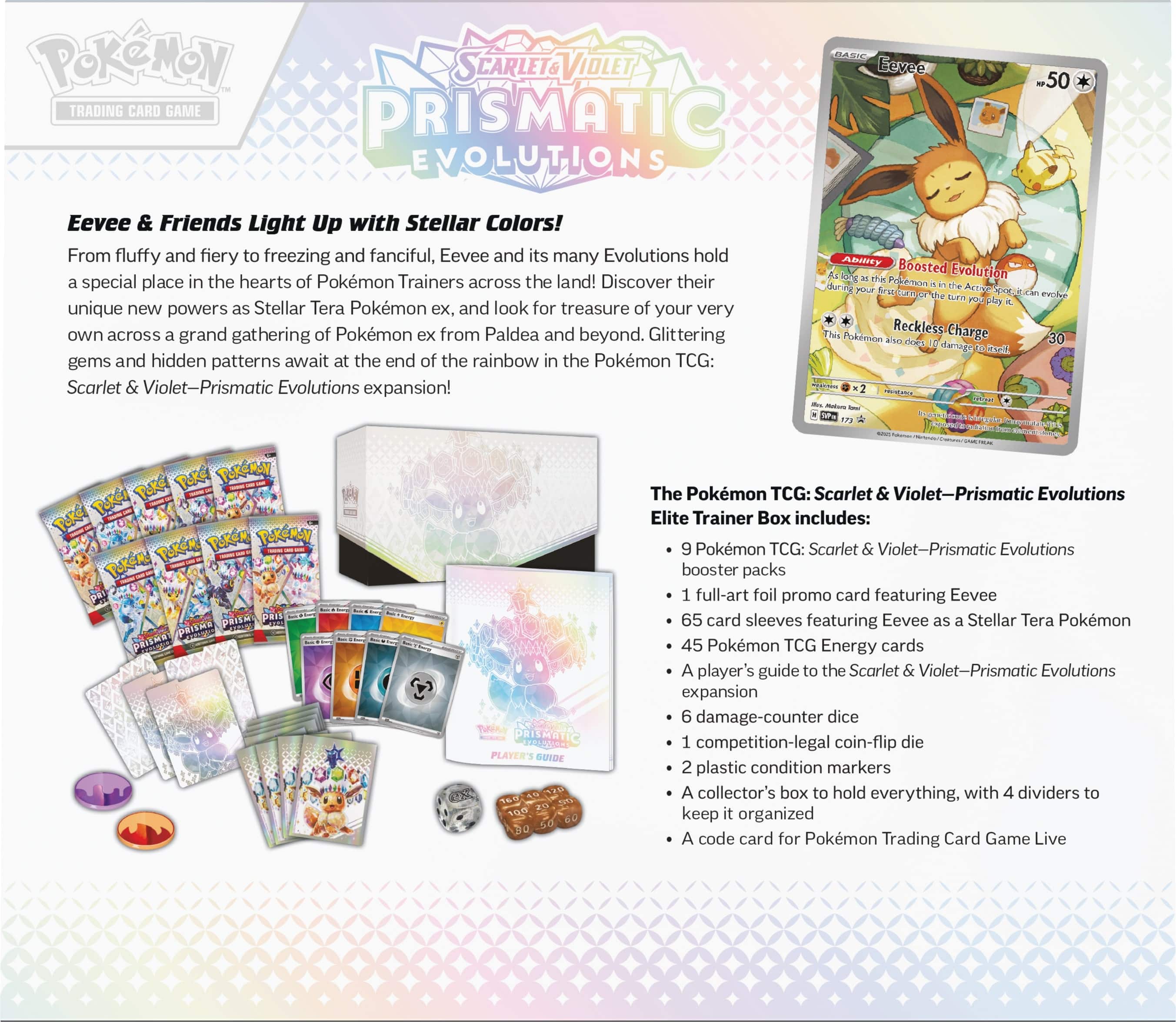 PokeMON TCG: Scarlet & Violet-Prismatic Evolutions - 50 Eevee & Friends Light Up with Stellar Colors! From fluffy and fiery to freezing and fanciful, Eevee and its many Evolutions hold a special place in the hearts of Pokemon Trainers across the land! Discover their unique new powers as Stellar Tera Pokemon ex, and look for treasure of your very own across a grand gathering of Pokemon ex from Paldea and beyond. Glittering gems and hidden patterns await at the end of the rainbow in the Pokemon TCG: Scarlet & Violet-Prismatic Evolutions expansion!
The Pokemon TCG: Scarlet & Violet-Prismatic Evolutions Elite Trainer Box includes:
- 65 card sleeves featuring Eevee and its Evolutions
- Full-art foil promo card featuring Eevee
- 10 Pokemon TCG booster packs
- 10 Pokemon TCG: Scarlet & Violet-Prismatic Evolutions booster packs
- 10 Pokemon TCG: Scarlet & Violet-Prismatic Evolutions booster packs
- 10 Pokemon TCG: Scarlet & Violet-Prismatic Evolutions booster packs
- 10 Pokemon TCG: Scarlet & Violet-Prismatic Evolutions booster packs
- 10 Pokemon TCG: Scarlet & Violet-Prismatic Evolutions booster packs
- 10 Pokemon TCG: Scarlet & Violet-Prismatic Evolutions booster packs
- 10 Pokemon TCG: Scarlet & Violet-Prismatic Evolutions booster packs
- 10 Pokemon TCG: Scarlet & Violet-Prismatic Evolutions booster packs
- 10 Pokemon TCG: Scarlet & Violet-Prismatic Evolutions booster packs
- 10 Pokemon TCG: Scarlet & Violet-Prismatic Evolutions booster packs