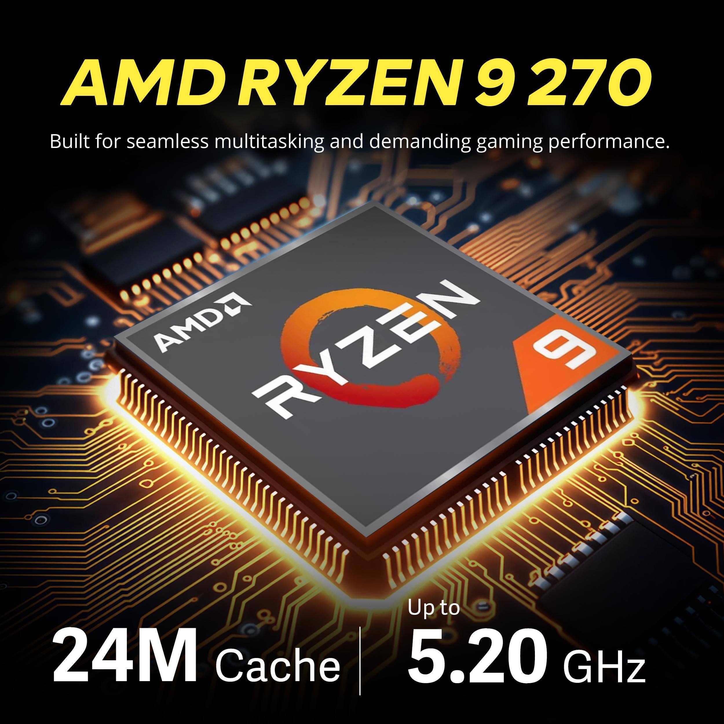 AMD RYZEN 9 270  
Built for seamless multitasking and demanding gaming performance.  
Up to 24M Cache  
5.20 GHz