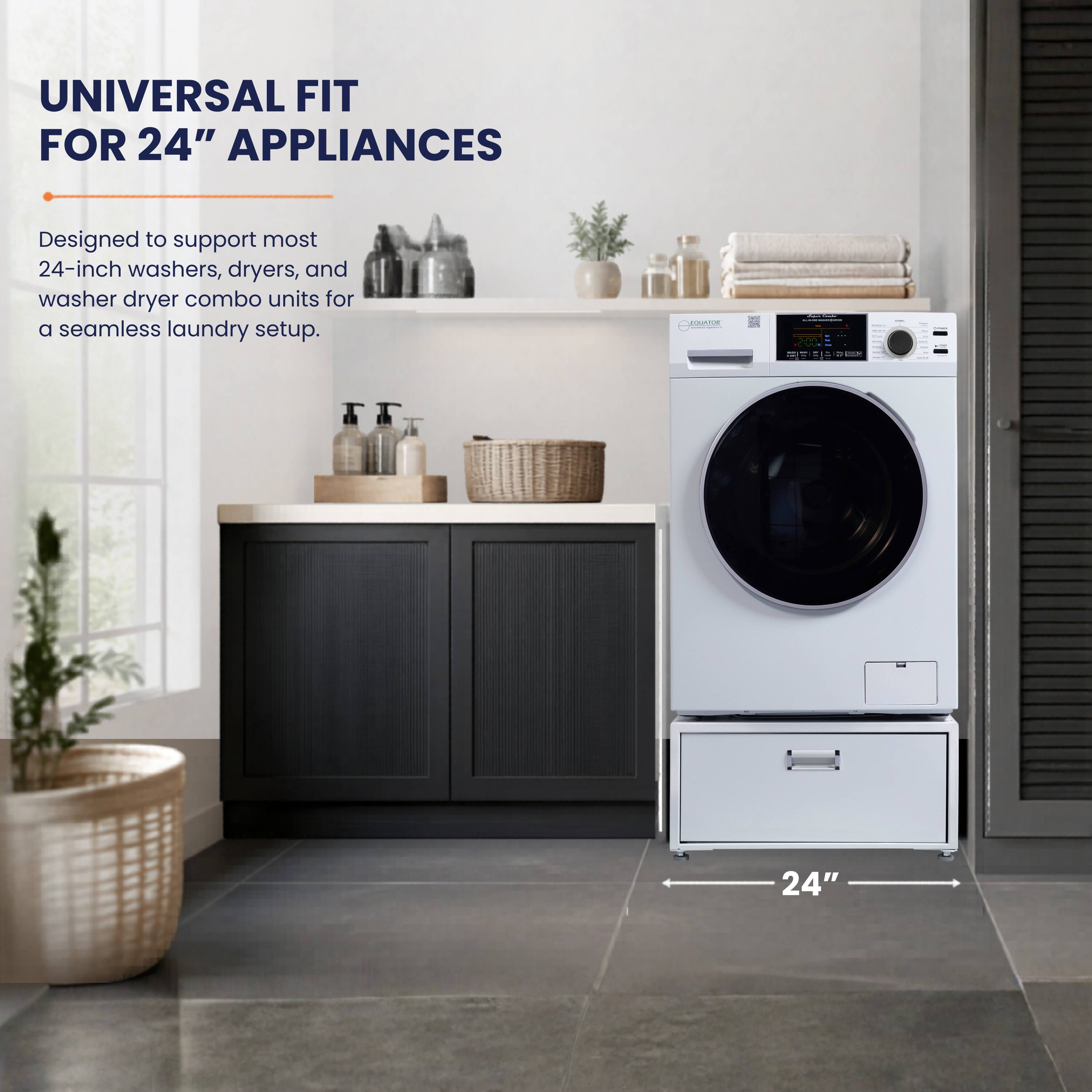 UNIVERSAL FIT FOR 24" APPLIANCES  
Designed to support most 24-inch washers, dryers, and washer dryer combo units for a seamless laundry setup.  
COI - 24"
